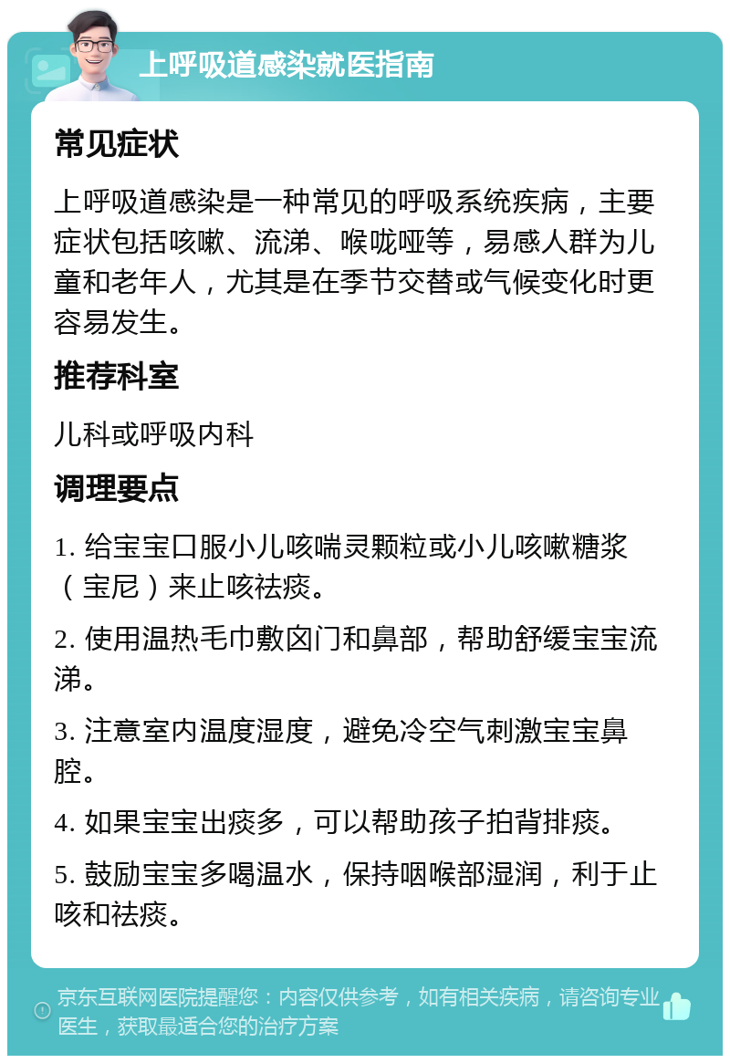 上呼吸道感染就医指南 常见症状 上呼吸道感染是一种常见的呼吸系统疾病，主要症状包括咳嗽、流涕、喉咙哑等，易感人群为儿童和老年人，尤其是在季节交替或气候变化时更容易发生。 推荐科室 儿科或呼吸内科 调理要点 1. 给宝宝口服小儿咳喘灵颗粒或小儿咳嗽糖浆（宝尼）来止咳祛痰。 2. 使用温热毛巾敷囟门和鼻部，帮助舒缓宝宝流涕。 3. 注意室内温度湿度，避免冷空气刺激宝宝鼻腔。 4. 如果宝宝出痰多，可以帮助孩子拍背排痰。 5. 鼓励宝宝多喝温水，保持咽喉部湿润，利于止咳和祛痰。