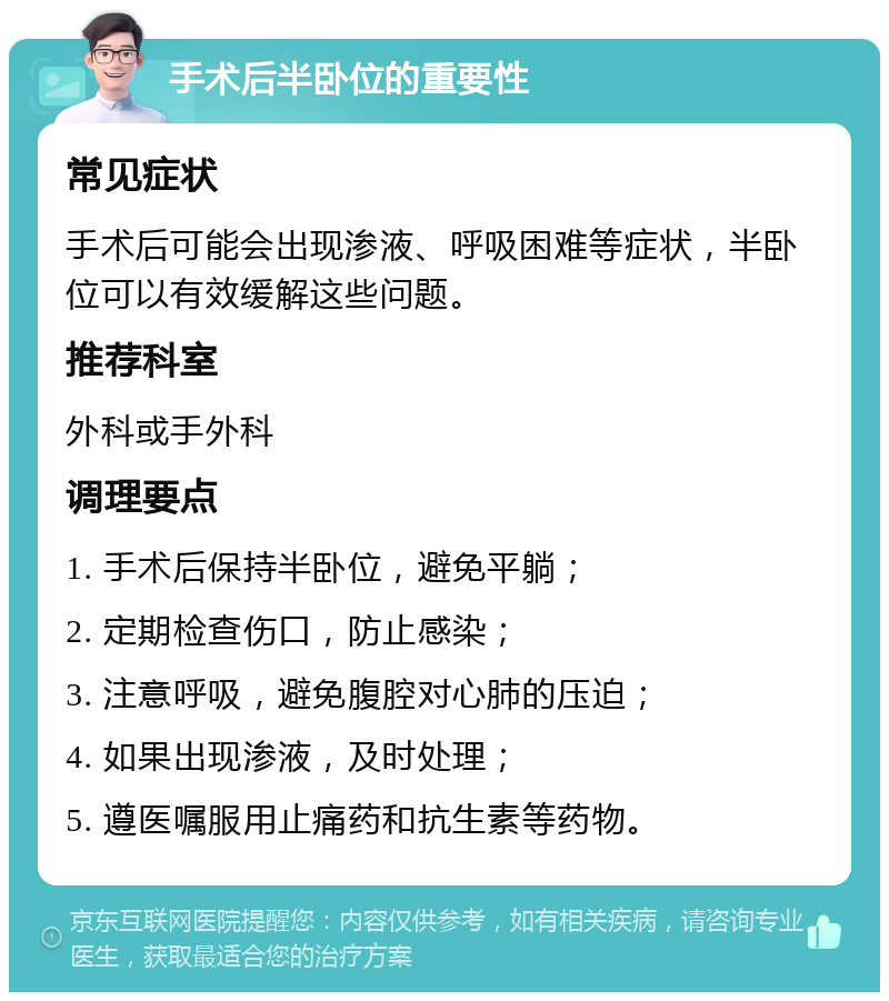 手术后半卧位的重要性 常见症状 手术后可能会出现渗液、呼吸困难等症状，半卧位可以有效缓解这些问题。 推荐科室 外科或手外科 调理要点 1. 手术后保持半卧位，避免平躺； 2. 定期检查伤口，防止感染； 3. 注意呼吸，避免腹腔对心肺的压迫； 4. 如果出现渗液，及时处理； 5. 遵医嘱服用止痛药和抗生素等药物。