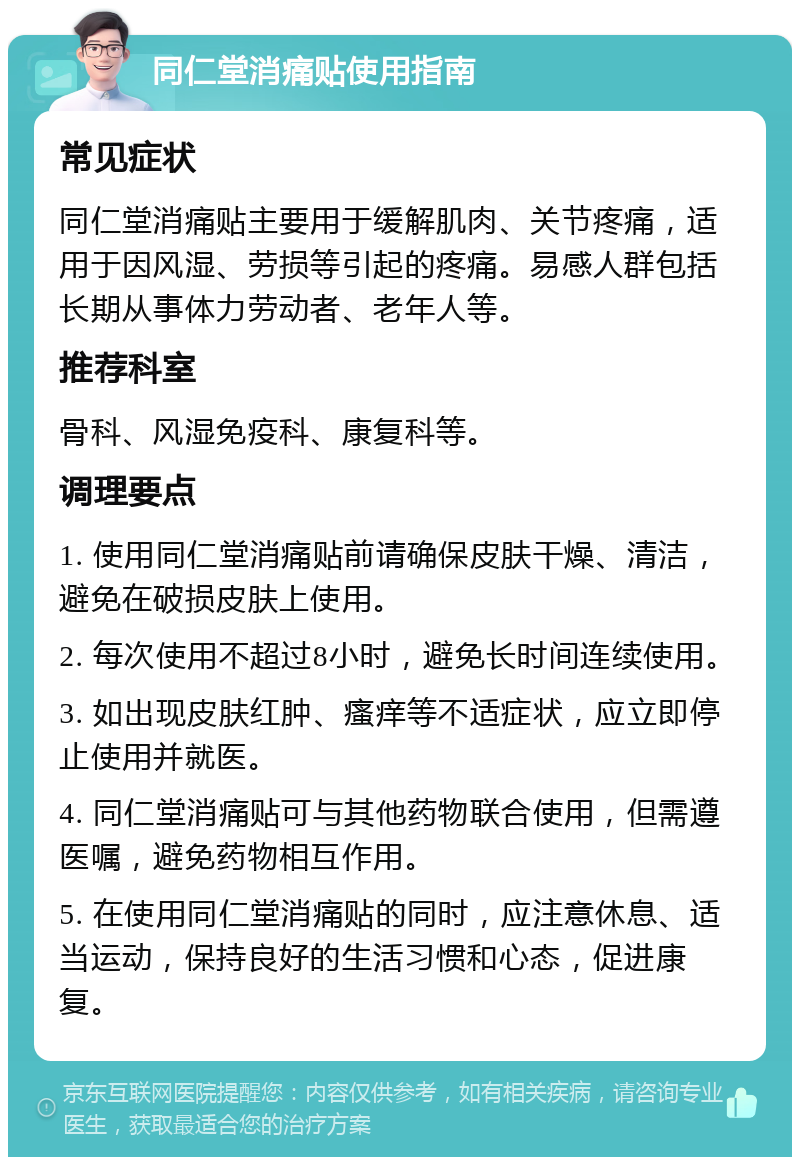 同仁堂消痛贴使用指南 常见症状 同仁堂消痛贴主要用于缓解肌肉、关节疼痛，适用于因风湿、劳损等引起的疼痛。易感人群包括长期从事体力劳动者、老年人等。 推荐科室 骨科、风湿免疫科、康复科等。 调理要点 1. 使用同仁堂消痛贴前请确保皮肤干燥、清洁，避免在破损皮肤上使用。 2. 每次使用不超过8小时，避免长时间连续使用。 3. 如出现皮肤红肿、瘙痒等不适症状，应立即停止使用并就医。 4. 同仁堂消痛贴可与其他药物联合使用，但需遵医嘱，避免药物相互作用。 5. 在使用同仁堂消痛贴的同时，应注意休息、适当运动，保持良好的生活习惯和心态，促进康复。