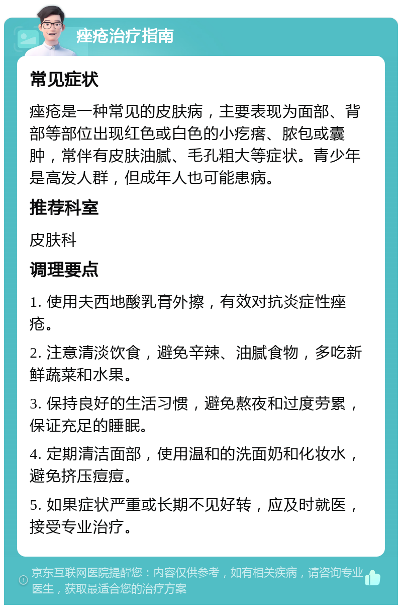 痤疮治疗指南 常见症状 痤疮是一种常见的皮肤病，主要表现为面部、背部等部位出现红色或白色的小疙瘩、脓包或囊肿，常伴有皮肤油腻、毛孔粗大等症状。青少年是高发人群，但成年人也可能患病。 推荐科室 皮肤科 调理要点 1. 使用夫西地酸乳膏外擦，有效对抗炎症性痤疮。 2. 注意清淡饮食，避免辛辣、油腻食物，多吃新鲜蔬菜和水果。 3. 保持良好的生活习惯，避免熬夜和过度劳累，保证充足的睡眠。 4. 定期清洁面部，使用温和的洗面奶和化妆水，避免挤压痘痘。 5. 如果症状严重或长期不见好转，应及时就医，接受专业治疗。