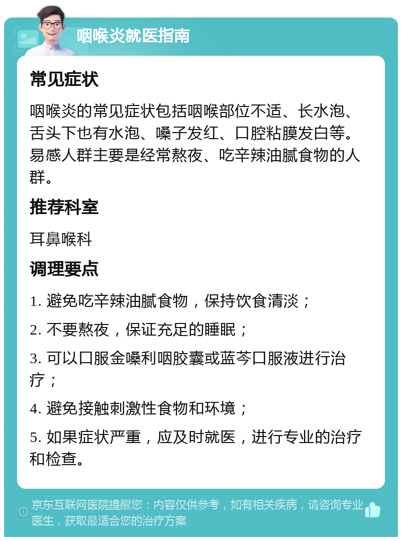 咽喉炎就医指南 常见症状 咽喉炎的常见症状包括咽喉部位不适、长水泡、舌头下也有水泡、嗓子发红、口腔粘膜发白等。易感人群主要是经常熬夜、吃辛辣油腻食物的人群。 推荐科室 耳鼻喉科 调理要点 1. 避免吃辛辣油腻食物，保持饮食清淡； 2. 不要熬夜，保证充足的睡眠； 3. 可以口服金嗓利咽胶囊或蓝芩口服液进行治疗； 4. 避免接触刺激性食物和环境； 5. 如果症状严重，应及时就医，进行专业的治疗和检查。