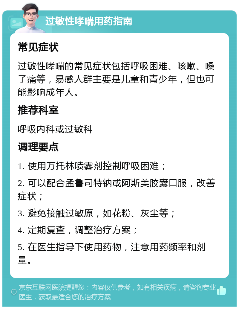 过敏性哮喘用药指南 常见症状 过敏性哮喘的常见症状包括呼吸困难、咳嗽、嗓子痛等，易感人群主要是儿童和青少年，但也可能影响成年人。 推荐科室 呼吸内科或过敏科 调理要点 1. 使用万托林喷雾剂控制呼吸困难； 2. 可以配合孟鲁司特钠或阿斯美胶囊口服，改善症状； 3. 避免接触过敏原，如花粉、灰尘等； 4. 定期复查，调整治疗方案； 5. 在医生指导下使用药物，注意用药频率和剂量。