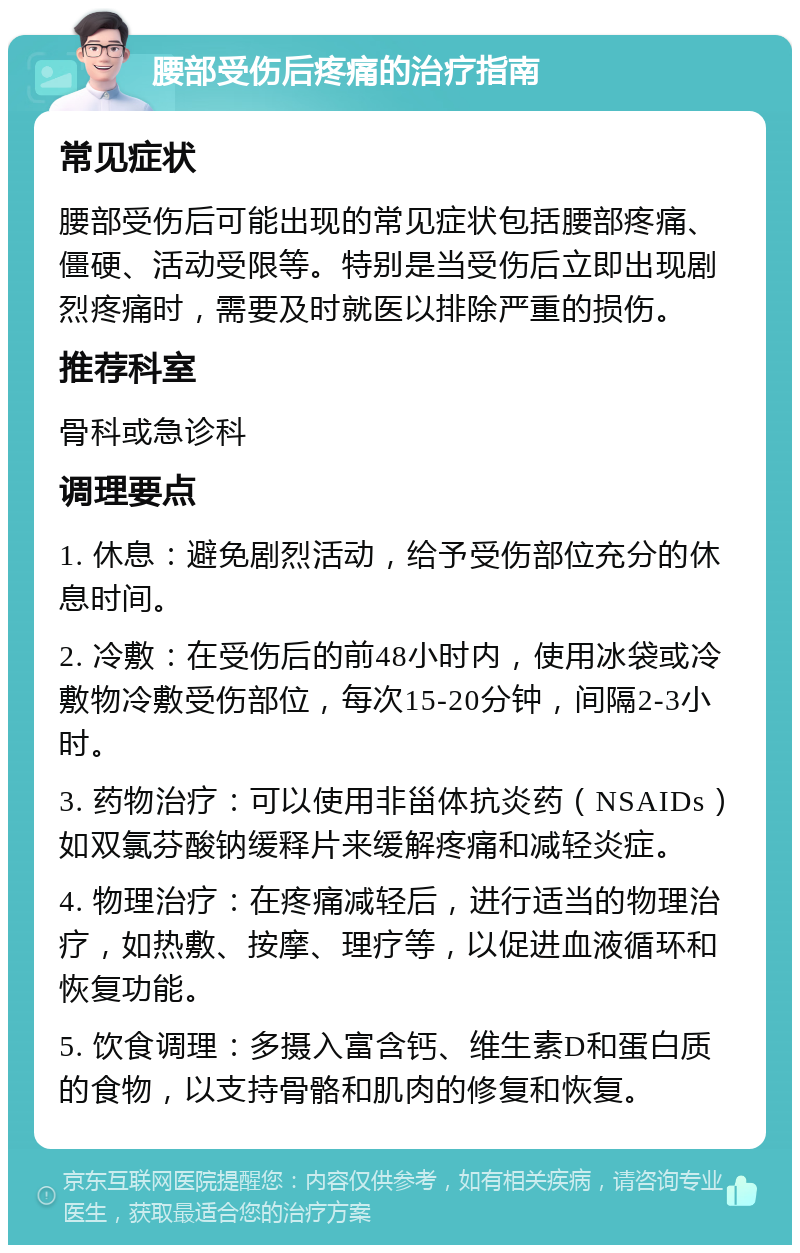 腰部受伤后疼痛的治疗指南 常见症状 腰部受伤后可能出现的常见症状包括腰部疼痛、僵硬、活动受限等。特别是当受伤后立即出现剧烈疼痛时，需要及时就医以排除严重的损伤。 推荐科室 骨科或急诊科 调理要点 1. 休息：避免剧烈活动，给予受伤部位充分的休息时间。 2. 冷敷：在受伤后的前48小时内，使用冰袋或冷敷物冷敷受伤部位，每次15-20分钟，间隔2-3小时。 3. 药物治疗：可以使用非甾体抗炎药（NSAIDs）如双氯芬酸钠缓释片来缓解疼痛和减轻炎症。 4. 物理治疗：在疼痛减轻后，进行适当的物理治疗，如热敷、按摩、理疗等，以促进血液循环和恢复功能。 5. 饮食调理：多摄入富含钙、维生素D和蛋白质的食物，以支持骨骼和肌肉的修复和恢复。