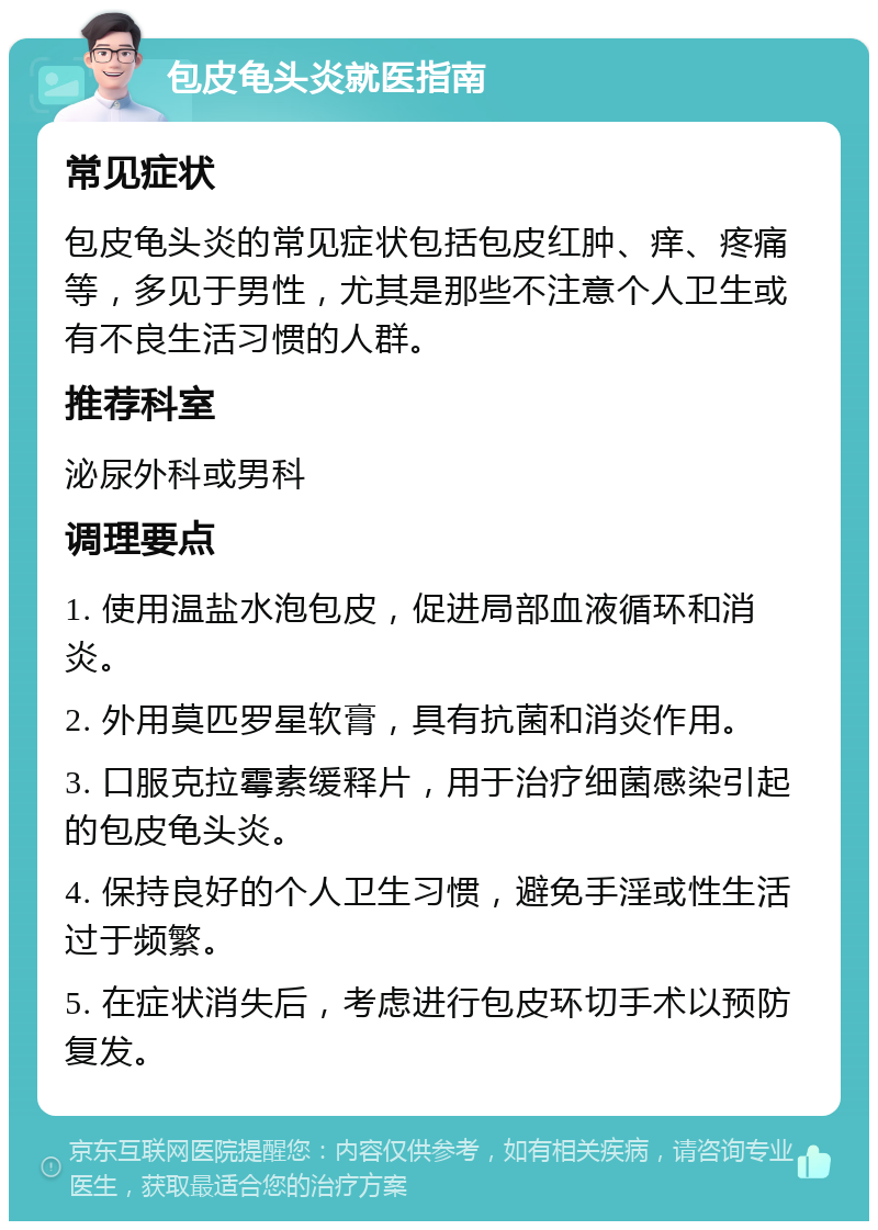 包皮龟头炎就医指南 常见症状 包皮龟头炎的常见症状包括包皮红肿、痒、疼痛等，多见于男性，尤其是那些不注意个人卫生或有不良生活习惯的人群。 推荐科室 泌尿外科或男科 调理要点 1. 使用温盐水泡包皮，促进局部血液循环和消炎。 2. 外用莫匹罗星软膏，具有抗菌和消炎作用。 3. 口服克拉霉素缓释片，用于治疗细菌感染引起的包皮龟头炎。 4. 保持良好的个人卫生习惯，避免手淫或性生活过于频繁。 5. 在症状消失后，考虑进行包皮环切手术以预防复发。