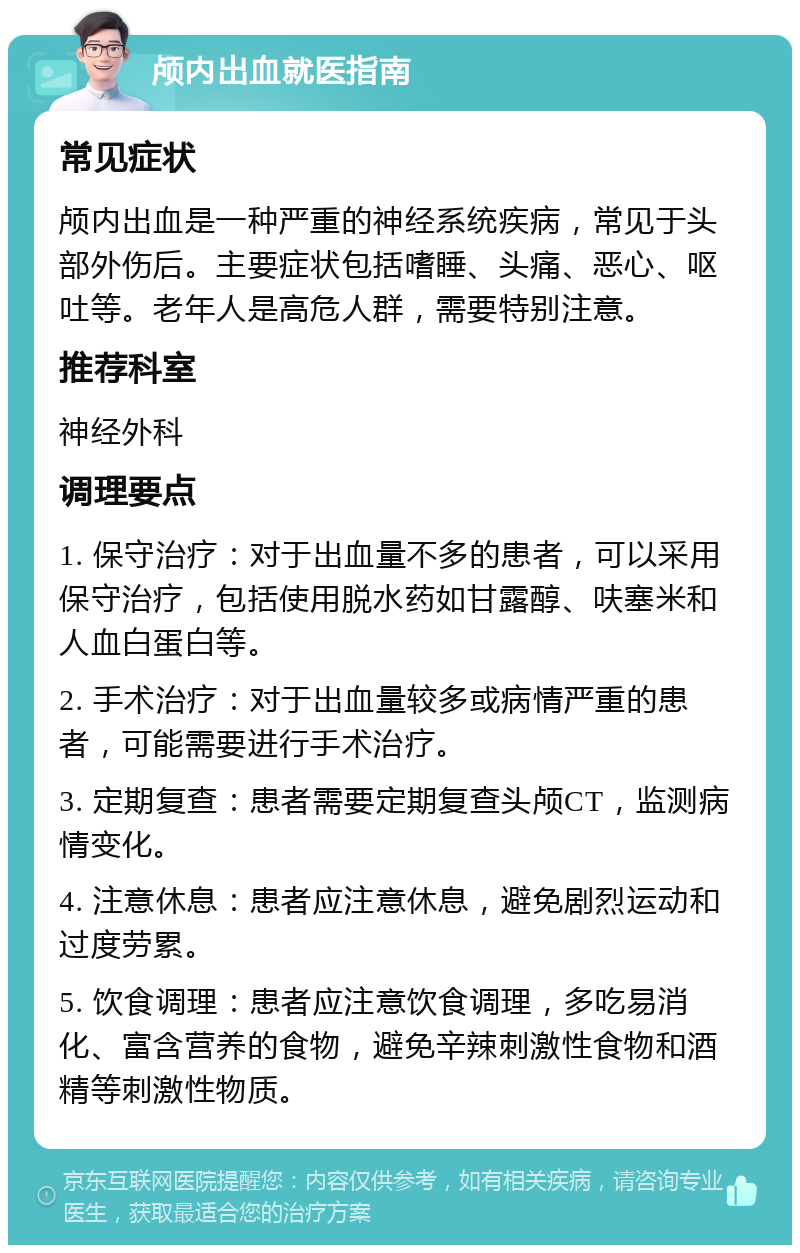 颅内出血就医指南 常见症状 颅内出血是一种严重的神经系统疾病，常见于头部外伤后。主要症状包括嗜睡、头痛、恶心、呕吐等。老年人是高危人群，需要特别注意。 推荐科室 神经外科 调理要点 1. 保守治疗：对于出血量不多的患者，可以采用保守治疗，包括使用脱水药如甘露醇、呋塞米和人血白蛋白等。 2. 手术治疗：对于出血量较多或病情严重的患者，可能需要进行手术治疗。 3. 定期复查：患者需要定期复查头颅CT，监测病情变化。 4. 注意休息：患者应注意休息，避免剧烈运动和过度劳累。 5. 饮食调理：患者应注意饮食调理，多吃易消化、富含营养的食物，避免辛辣刺激性食物和酒精等刺激性物质。