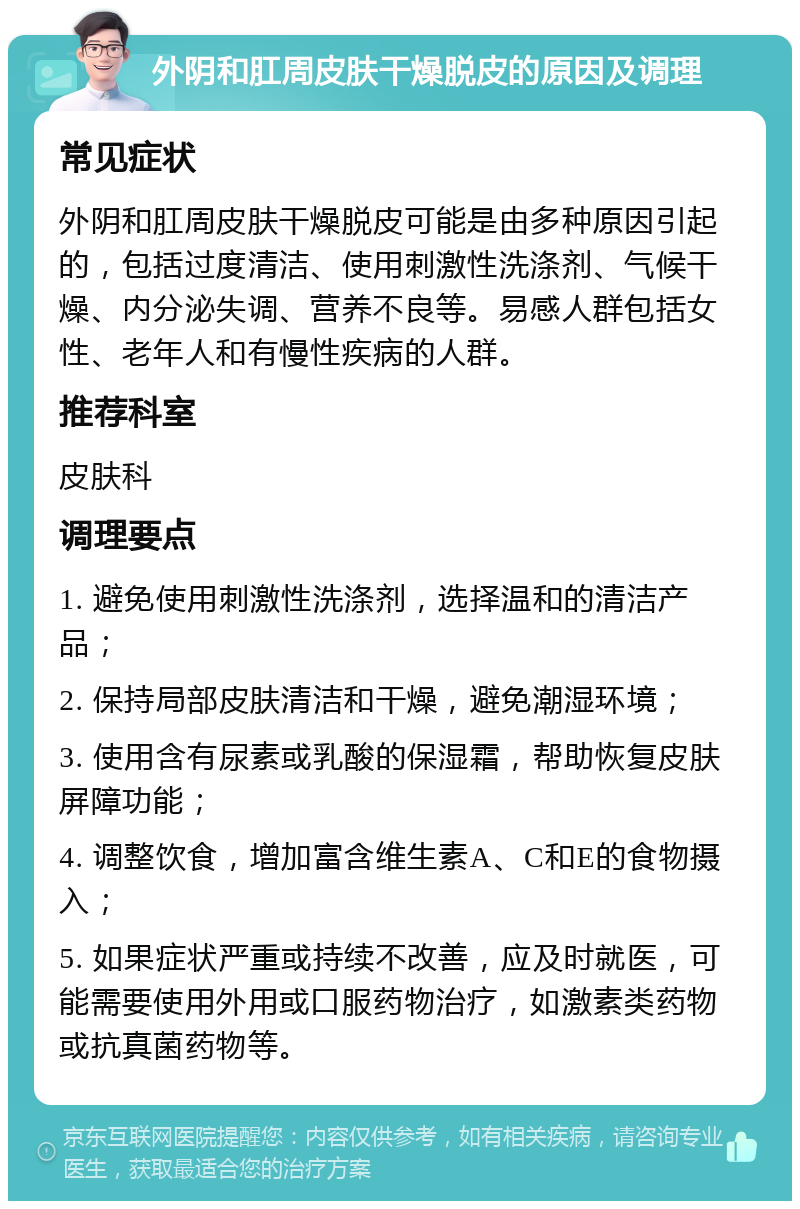 外阴和肛周皮肤干燥脱皮的原因及调理 常见症状 外阴和肛周皮肤干燥脱皮可能是由多种原因引起的，包括过度清洁、使用刺激性洗涤剂、气候干燥、内分泌失调、营养不良等。易感人群包括女性、老年人和有慢性疾病的人群。 推荐科室 皮肤科 调理要点 1. 避免使用刺激性洗涤剂，选择温和的清洁产品； 2. 保持局部皮肤清洁和干燥，避免潮湿环境； 3. 使用含有尿素或乳酸的保湿霜，帮助恢复皮肤屏障功能； 4. 调整饮食，增加富含维生素A、C和E的食物摄入； 5. 如果症状严重或持续不改善，应及时就医，可能需要使用外用或口服药物治疗，如激素类药物或抗真菌药物等。