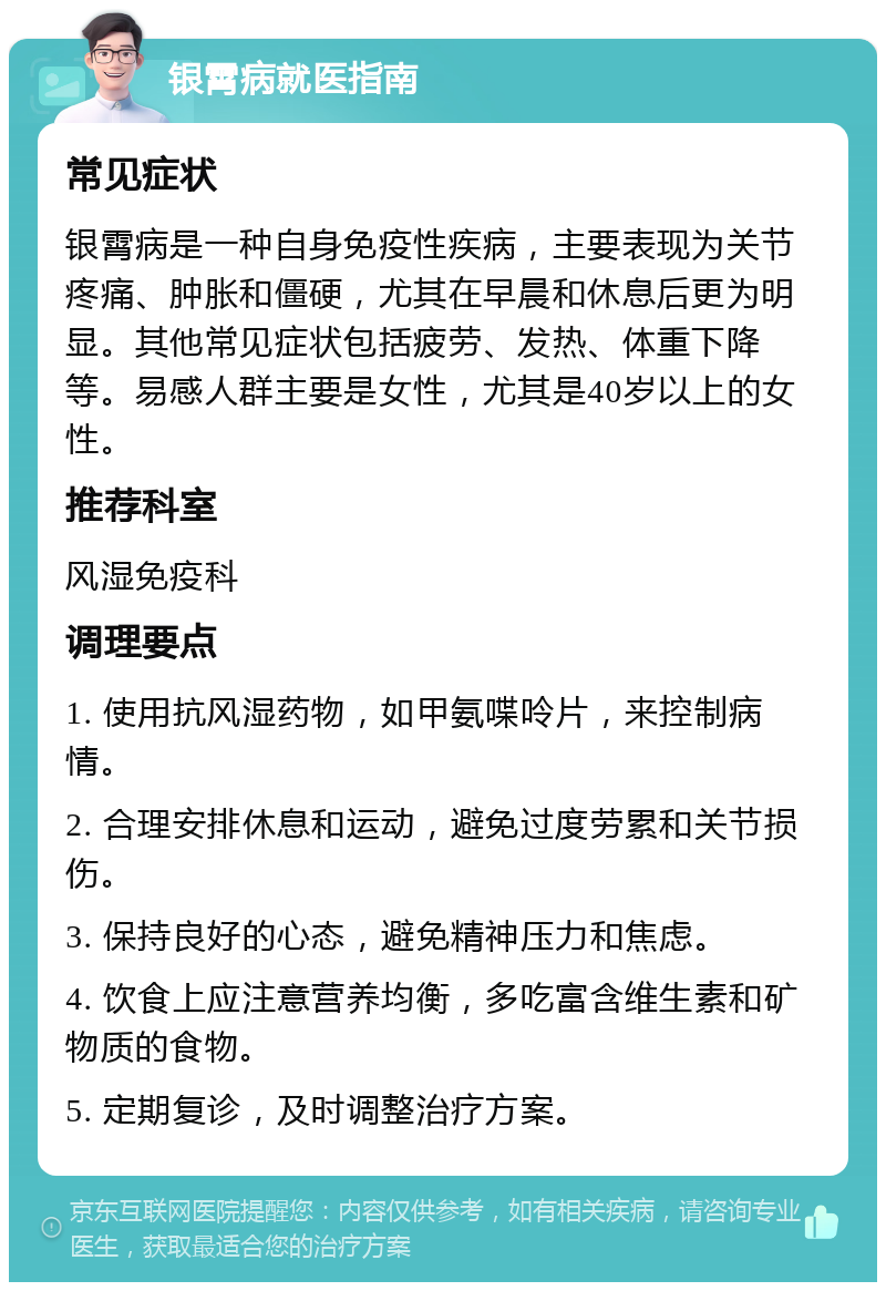 银霄病就医指南 常见症状 银霄病是一种自身免疫性疾病，主要表现为关节疼痛、肿胀和僵硬，尤其在早晨和休息后更为明显。其他常见症状包括疲劳、发热、体重下降等。易感人群主要是女性，尤其是40岁以上的女性。 推荐科室 风湿免疫科 调理要点 1. 使用抗风湿药物，如甲氨喋呤片，来控制病情。 2. 合理安排休息和运动，避免过度劳累和关节损伤。 3. 保持良好的心态，避免精神压力和焦虑。 4. 饮食上应注意营养均衡，多吃富含维生素和矿物质的食物。 5. 定期复诊，及时调整治疗方案。