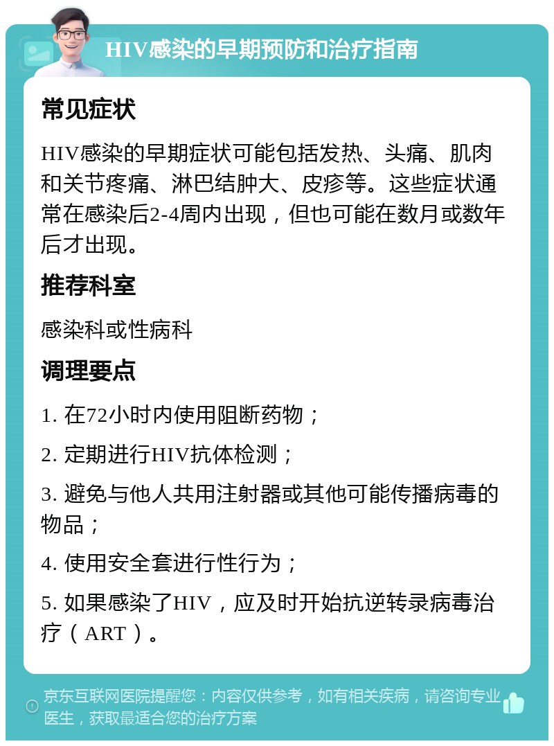 HIV感染的早期预防和治疗指南 常见症状 HIV感染的早期症状可能包括发热、头痛、肌肉和关节疼痛、淋巴结肿大、皮疹等。这些症状通常在感染后2-4周内出现，但也可能在数月或数年后才出现。 推荐科室 感染科或性病科 调理要点 1. 在72小时内使用阻断药物； 2. 定期进行HIV抗体检测； 3. 避免与他人共用注射器或其他可能传播病毒的物品； 4. 使用安全套进行性行为； 5. 如果感染了HIV，应及时开始抗逆转录病毒治疗（ART）。