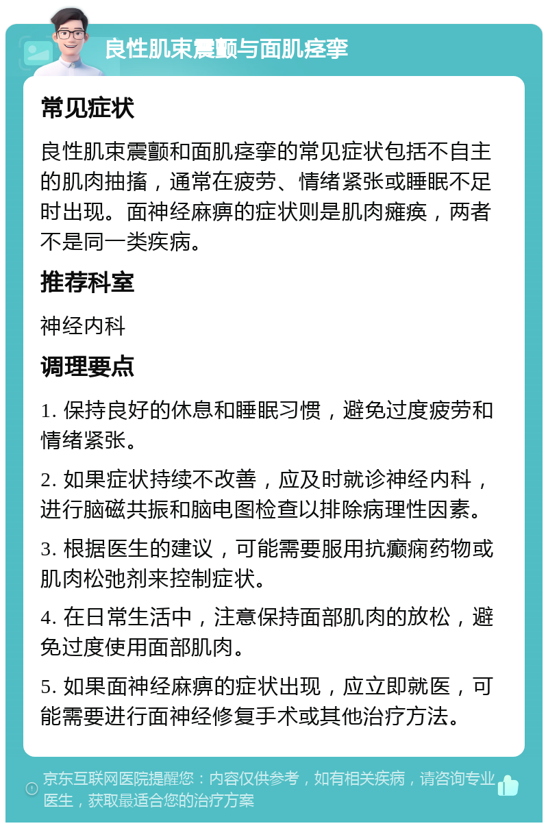 良性肌束震颤与面肌痉挛 常见症状 良性肌束震颤和面肌痉挛的常见症状包括不自主的肌肉抽搐，通常在疲劳、情绪紧张或睡眠不足时出现。面神经麻痹的症状则是肌肉瘫痪，两者不是同一类疾病。 推荐科室 神经内科 调理要点 1. 保持良好的休息和睡眠习惯，避免过度疲劳和情绪紧张。 2. 如果症状持续不改善，应及时就诊神经内科，进行脑磁共振和脑电图检查以排除病理性因素。 3. 根据医生的建议，可能需要服用抗癫痫药物或肌肉松弛剂来控制症状。 4. 在日常生活中，注意保持面部肌肉的放松，避免过度使用面部肌肉。 5. 如果面神经麻痹的症状出现，应立即就医，可能需要进行面神经修复手术或其他治疗方法。