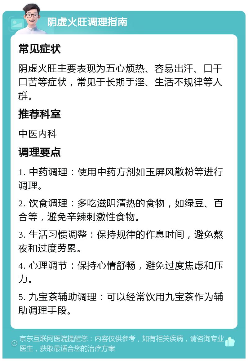 阴虚火旺调理指南 常见症状 阴虚火旺主要表现为五心烦热、容易出汗、口干口苦等症状，常见于长期手淫、生活不规律等人群。 推荐科室 中医内科 调理要点 1. 中药调理：使用中药方剂如玉屏风散粉等进行调理。 2. 饮食调理：多吃滋阴清热的食物，如绿豆、百合等，避免辛辣刺激性食物。 3. 生活习惯调整：保持规律的作息时间，避免熬夜和过度劳累。 4. 心理调节：保持心情舒畅，避免过度焦虑和压力。 5. 九宝茶辅助调理：可以经常饮用九宝茶作为辅助调理手段。