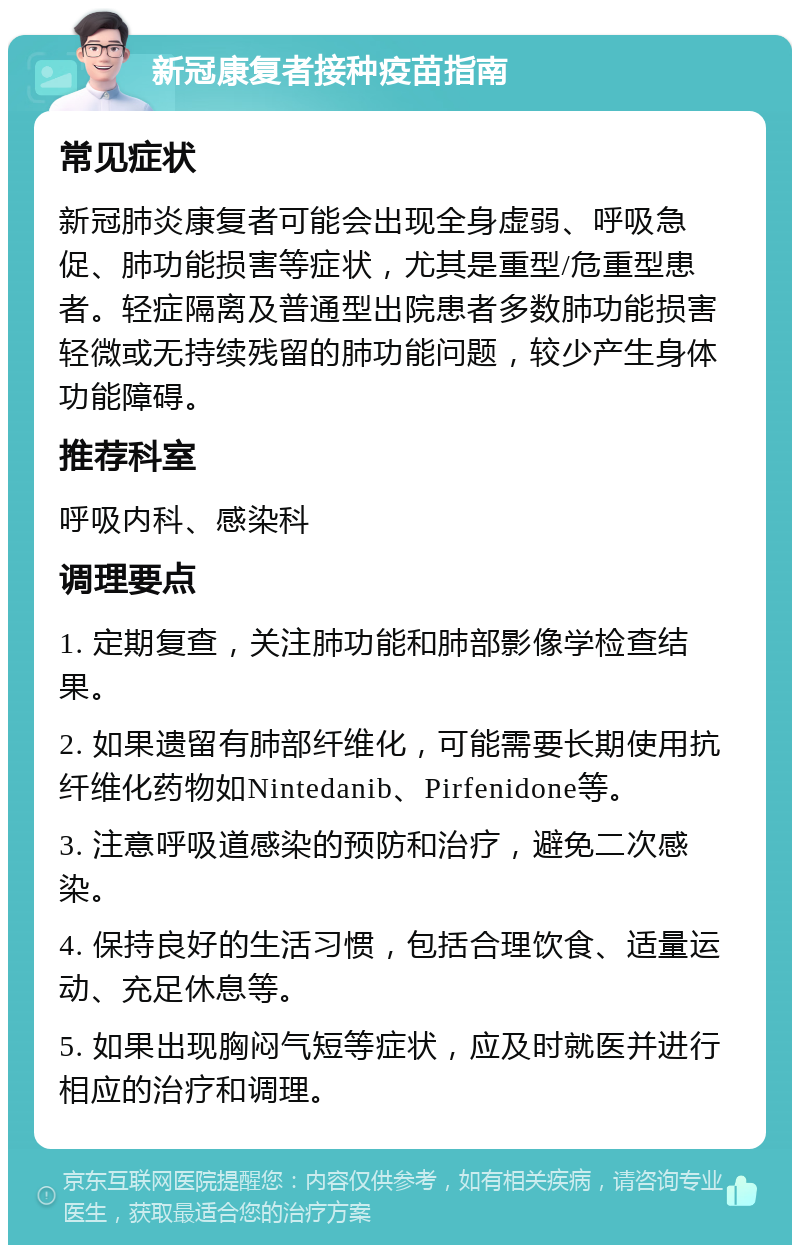 新冠康复者接种疫苗指南 常见症状 新冠肺炎康复者可能会出现全身虚弱、呼吸急促、肺功能损害等症状，尤其是重型/危重型患者。轻症隔离及普通型出院患者多数肺功能损害轻微或无持续残留的肺功能问题，较少产生身体功能障碍。 推荐科室 呼吸内科、感染科 调理要点 1. 定期复查，关注肺功能和肺部影像学检查结果。 2. 如果遗留有肺部纤维化，可能需要长期使用抗纤维化药物如Nintedanib、Pirfenidone等。 3. 注意呼吸道感染的预防和治疗，避免二次感染。 4. 保持良好的生活习惯，包括合理饮食、适量运动、充足休息等。 5. 如果出现胸闷气短等症状，应及时就医并进行相应的治疗和调理。