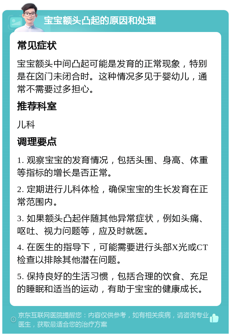 宝宝额头凸起的原因和处理 常见症状 宝宝额头中间凸起可能是发育的正常现象，特别是在囟门未闭合时。这种情况多见于婴幼儿，通常不需要过多担心。 推荐科室 儿科 调理要点 1. 观察宝宝的发育情况，包括头围、身高、体重等指标的增长是否正常。 2. 定期进行儿科体检，确保宝宝的生长发育在正常范围内。 3. 如果额头凸起伴随其他异常症状，例如头痛、呕吐、视力问题等，应及时就医。 4. 在医生的指导下，可能需要进行头部X光或CT检查以排除其他潜在问题。 5. 保持良好的生活习惯，包括合理的饮食、充足的睡眠和适当的运动，有助于宝宝的健康成长。