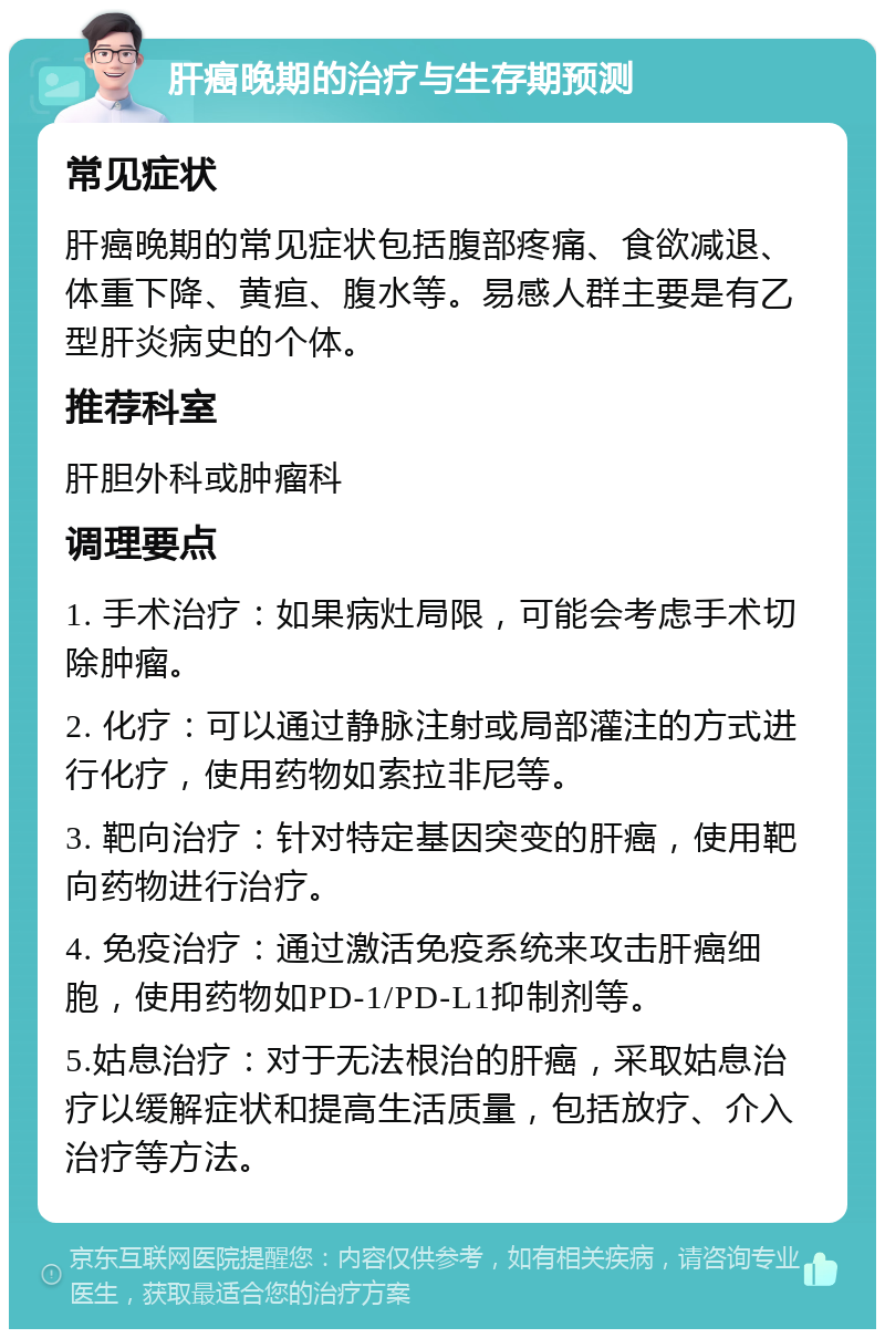 肝癌晚期的治疗与生存期预测 常见症状 肝癌晚期的常见症状包括腹部疼痛、食欲减退、体重下降、黄疸、腹水等。易感人群主要是有乙型肝炎病史的个体。 推荐科室 肝胆外科或肿瘤科 调理要点 1. 手术治疗：如果病灶局限，可能会考虑手术切除肿瘤。 2. 化疗：可以通过静脉注射或局部灌注的方式进行化疗，使用药物如索拉非尼等。 3. 靶向治疗：针对特定基因突变的肝癌，使用靶向药物进行治疗。 4. 免疫治疗：通过激活免疫系统来攻击肝癌细胞，使用药物如PD-1/PD-L1抑制剂等。 5.姑息治疗：对于无法根治的肝癌，采取姑息治疗以缓解症状和提高生活质量，包括放疗、介入治疗等方法。