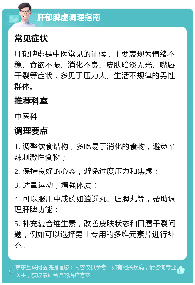 肝郁脾虚调理指南 常见症状 肝郁脾虚是中医常见的证候，主要表现为情绪不稳、食欲不振、消化不良、皮肤暗淡无光、嘴唇干裂等症状，多见于压力大、生活不规律的男性群体。 推荐科室 中医科 调理要点 1. 调整饮食结构，多吃易于消化的食物，避免辛辣刺激性食物； 2. 保持良好的心态，避免过度压力和焦虑； 3. 适量运动，增强体质； 4. 可以服用中成药如逍遥丸、归脾丸等，帮助调理肝脾功能； 5. 补充复合维生素，改善皮肤状态和口唇干裂问题，例如可以选择男士专用的多维元素片进行补充。