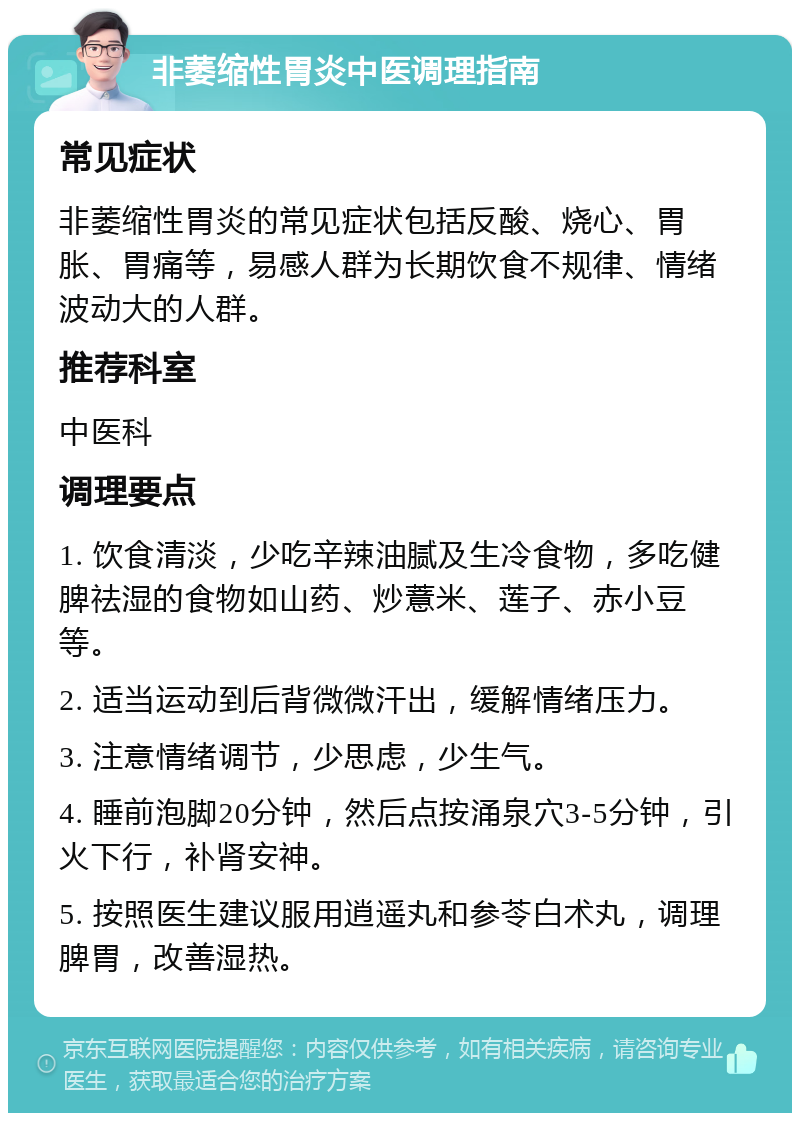 非萎缩性胃炎中医调理指南 常见症状 非萎缩性胃炎的常见症状包括反酸、烧心、胃胀、胃痛等，易感人群为长期饮食不规律、情绪波动大的人群。 推荐科室 中医科 调理要点 1. 饮食清淡，少吃辛辣油腻及生冷食物，多吃健脾祛湿的食物如山药、炒薏米、莲子、赤小豆等。 2. 适当运动到后背微微汗出，缓解情绪压力。 3. 注意情绪调节，少思虑，少生气。 4. 睡前泡脚20分钟，然后点按涌泉穴3-5分钟，引火下行，补肾安神。 5. 按照医生建议服用逍遥丸和参苓白术丸，调理脾胃，改善湿热。