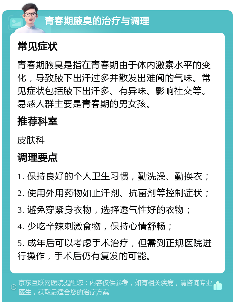 青春期腋臭的治疗与调理 常见症状 青春期腋臭是指在青春期由于体内激素水平的变化，导致腋下出汗过多并散发出难闻的气味。常见症状包括腋下出汗多、有异味、影响社交等。易感人群主要是青春期的男女孩。 推荐科室 皮肤科 调理要点 1. 保持良好的个人卫生习惯，勤洗澡、勤换衣； 2. 使用外用药物如止汗剂、抗菌剂等控制症状； 3. 避免穿紧身衣物，选择透气性好的衣物； 4. 少吃辛辣刺激食物，保持心情舒畅； 5. 成年后可以考虑手术治疗，但需到正规医院进行操作，手术后仍有复发的可能。