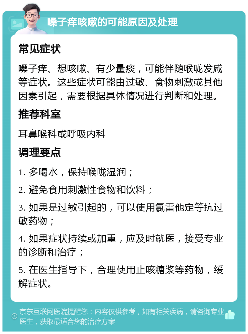 嗓子痒咳嗽的可能原因及处理 常见症状 嗓子痒、想咳嗽、有少量痰，可能伴随喉咙发咸等症状。这些症状可能由过敏、食物刺激或其他因素引起，需要根据具体情况进行判断和处理。 推荐科室 耳鼻喉科或呼吸内科 调理要点 1. 多喝水，保持喉咙湿润； 2. 避免食用刺激性食物和饮料； 3. 如果是过敏引起的，可以使用氯雷他定等抗过敏药物； 4. 如果症状持续或加重，应及时就医，接受专业的诊断和治疗； 5. 在医生指导下，合理使用止咳糖浆等药物，缓解症状。