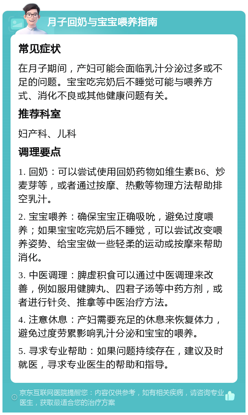 月子回奶与宝宝喂养指南 常见症状 在月子期间，产妇可能会面临乳汁分泌过多或不足的问题。宝宝吃完奶后不睡觉可能与喂养方式、消化不良或其他健康问题有关。 推荐科室 妇产科、儿科 调理要点 1. 回奶：可以尝试使用回奶药物如维生素B6、炒麦芽等，或者通过按摩、热敷等物理方法帮助排空乳汁。 2. 宝宝喂养：确保宝宝正确吸吮，避免过度喂养；如果宝宝吃完奶后不睡觉，可以尝试改变喂养姿势、给宝宝做一些轻柔的运动或按摩来帮助消化。 3. 中医调理：脾虚积食可以通过中医调理来改善，例如服用健脾丸、四君子汤等中药方剂，或者进行针灸、推拿等中医治疗方法。 4. 注意休息：产妇需要充足的休息来恢复体力，避免过度劳累影响乳汁分泌和宝宝的喂养。 5. 寻求专业帮助：如果问题持续存在，建议及时就医，寻求专业医生的帮助和指导。