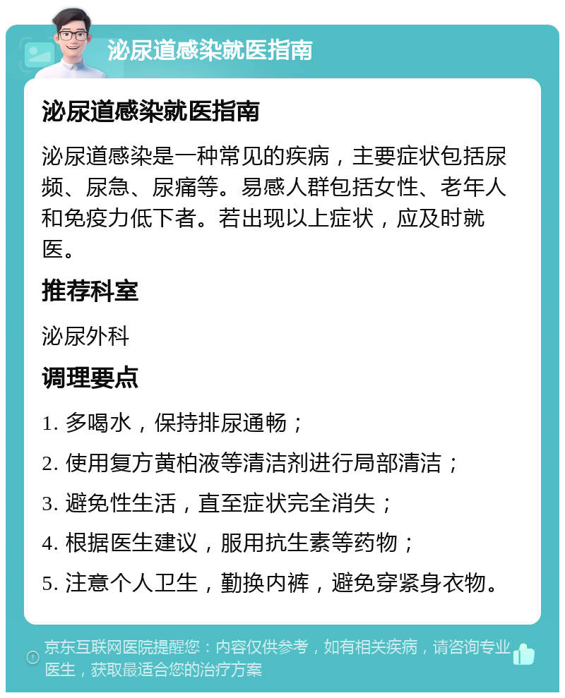 泌尿道感染就医指南 泌尿道感染就医指南 泌尿道感染是一种常见的疾病，主要症状包括尿频、尿急、尿痛等。易感人群包括女性、老年人和免疫力低下者。若出现以上症状，应及时就医。 推荐科室 泌尿外科 调理要点 1. 多喝水，保持排尿通畅； 2. 使用复方黄柏液等清洁剂进行局部清洁； 3. 避免性生活，直至症状完全消失； 4. 根据医生建议，服用抗生素等药物； 5. 注意个人卫生，勤换内裤，避免穿紧身衣物。