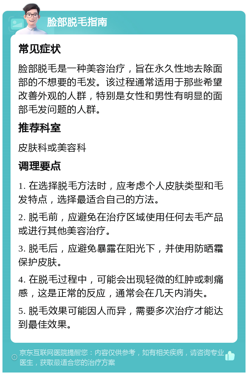 脸部脱毛指南 常见症状 脸部脱毛是一种美容治疗，旨在永久性地去除面部的不想要的毛发。该过程通常适用于那些希望改善外观的人群，特别是女性和男性有明显的面部毛发问题的人群。 推荐科室 皮肤科或美容科 调理要点 1. 在选择脱毛方法时，应考虑个人皮肤类型和毛发特点，选择最适合自己的方法。 2. 脱毛前，应避免在治疗区域使用任何去毛产品或进行其他美容治疗。 3. 脱毛后，应避免暴露在阳光下，并使用防晒霜保护皮肤。 4. 在脱毛过程中，可能会出现轻微的红肿或刺痛感，这是正常的反应，通常会在几天内消失。 5. 脱毛效果可能因人而异，需要多次治疗才能达到最佳效果。