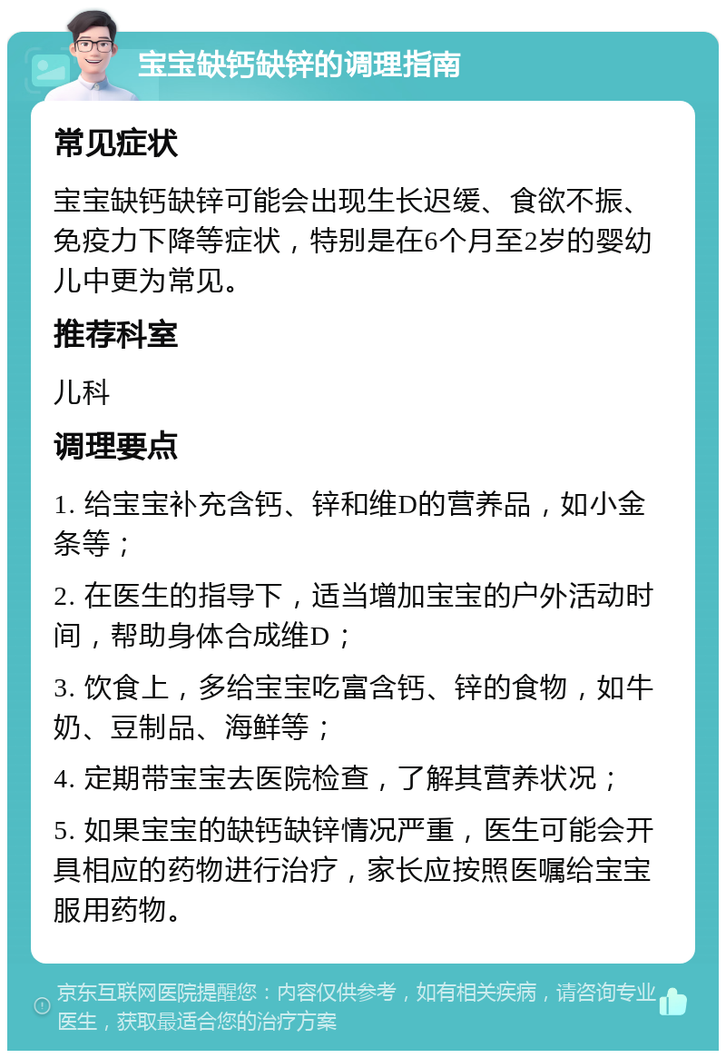 宝宝缺钙缺锌的调理指南 常见症状 宝宝缺钙缺锌可能会出现生长迟缓、食欲不振、免疫力下降等症状，特别是在6个月至2岁的婴幼儿中更为常见。 推荐科室 儿科 调理要点 1. 给宝宝补充含钙、锌和维D的营养品，如小金条等； 2. 在医生的指导下，适当增加宝宝的户外活动时间，帮助身体合成维D； 3. 饮食上，多给宝宝吃富含钙、锌的食物，如牛奶、豆制品、海鲜等； 4. 定期带宝宝去医院检查，了解其营养状况； 5. 如果宝宝的缺钙缺锌情况严重，医生可能会开具相应的药物进行治疗，家长应按照医嘱给宝宝服用药物。