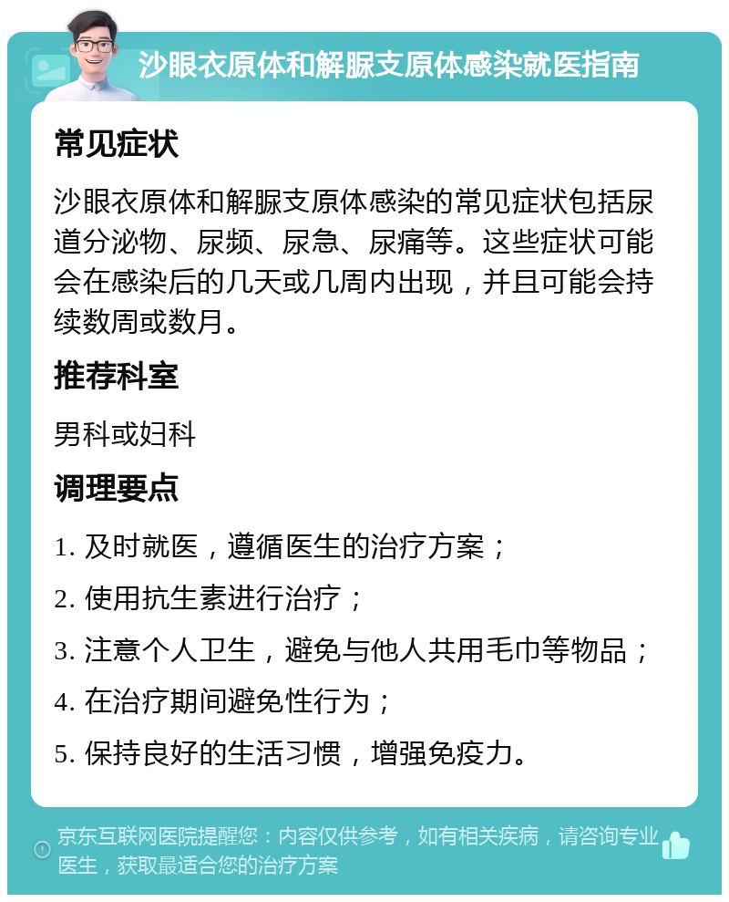 沙眼衣原体和解脲支原体感染就医指南 常见症状 沙眼衣原体和解脲支原体感染的常见症状包括尿道分泌物、尿频、尿急、尿痛等。这些症状可能会在感染后的几天或几周内出现，并且可能会持续数周或数月。 推荐科室 男科或妇科 调理要点 1. 及时就医，遵循医生的治疗方案； 2. 使用抗生素进行治疗； 3. 注意个人卫生，避免与他人共用毛巾等物品； 4. 在治疗期间避免性行为； 5. 保持良好的生活习惯，增强免疫力。