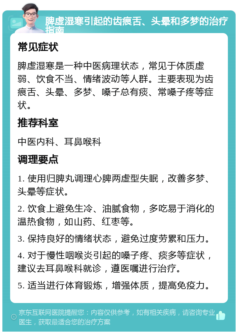 脾虚湿寒引起的齿痕舌、头晕和多梦的治疗指南 常见症状 脾虚湿寒是一种中医病理状态，常见于体质虚弱、饮食不当、情绪波动等人群。主要表现为齿痕舌、头晕、多梦、嗓子总有痰、常嗓子疼等症状。 推荐科室 中医内科、耳鼻喉科 调理要点 1. 使用归脾丸调理心脾两虚型失眠，改善多梦、头晕等症状。 2. 饮食上避免生冷、油腻食物，多吃易于消化的温热食物，如山药、红枣等。 3. 保持良好的情绪状态，避免过度劳累和压力。 4. 对于慢性咽喉炎引起的嗓子疼、痰多等症状，建议去耳鼻喉科就诊，遵医嘱进行治疗。 5. 适当进行体育锻炼，增强体质，提高免疫力。