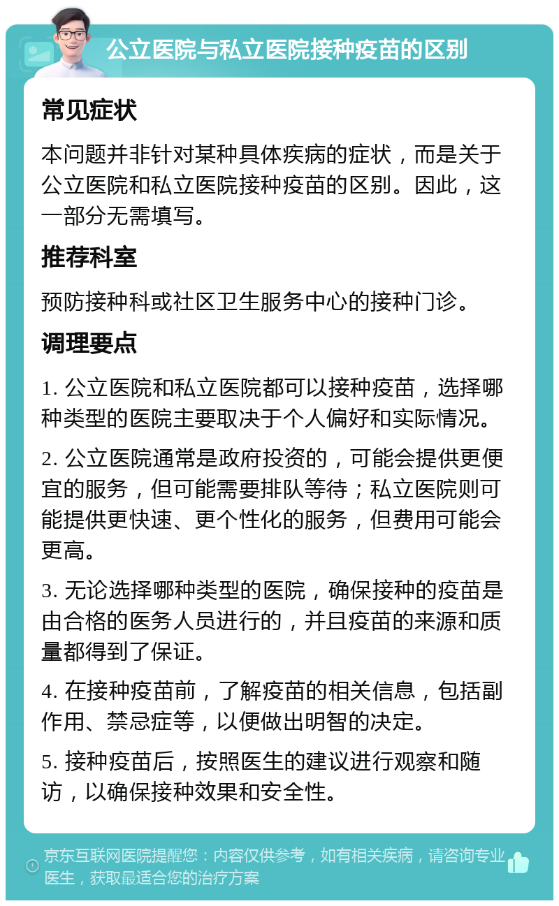 公立医院与私立医院接种疫苗的区别 常见症状 本问题并非针对某种具体疾病的症状，而是关于公立医院和私立医院接种疫苗的区别。因此，这一部分无需填写。 推荐科室 预防接种科或社区卫生服务中心的接种门诊。 调理要点 1. 公立医院和私立医院都可以接种疫苗，选择哪种类型的医院主要取决于个人偏好和实际情况。 2. 公立医院通常是政府投资的，可能会提供更便宜的服务，但可能需要排队等待；私立医院则可能提供更快速、更个性化的服务，但费用可能会更高。 3. 无论选择哪种类型的医院，确保接种的疫苗是由合格的医务人员进行的，并且疫苗的来源和质量都得到了保证。 4. 在接种疫苗前，了解疫苗的相关信息，包括副作用、禁忌症等，以便做出明智的决定。 5. 接种疫苗后，按照医生的建议进行观察和随访，以确保接种效果和安全性。