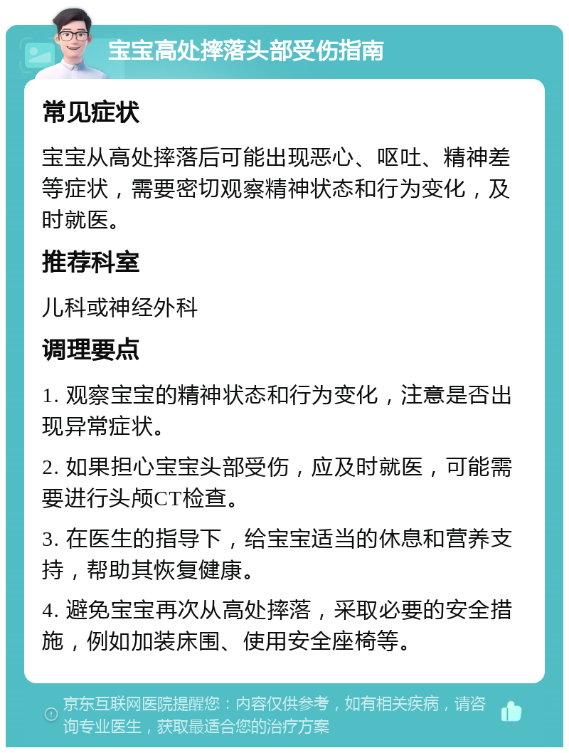 宝宝高处摔落头部受伤指南 常见症状 宝宝从高处摔落后可能出现恶心、呕吐、精神差等症状，需要密切观察精神状态和行为变化，及时就医。 推荐科室 儿科或神经外科 调理要点 1. 观察宝宝的精神状态和行为变化，注意是否出现异常症状。 2. 如果担心宝宝头部受伤，应及时就医，可能需要进行头颅CT检查。 3. 在医生的指导下，给宝宝适当的休息和营养支持，帮助其恢复健康。 4. 避免宝宝再次从高处摔落，采取必要的安全措施，例如加装床围、使用安全座椅等。