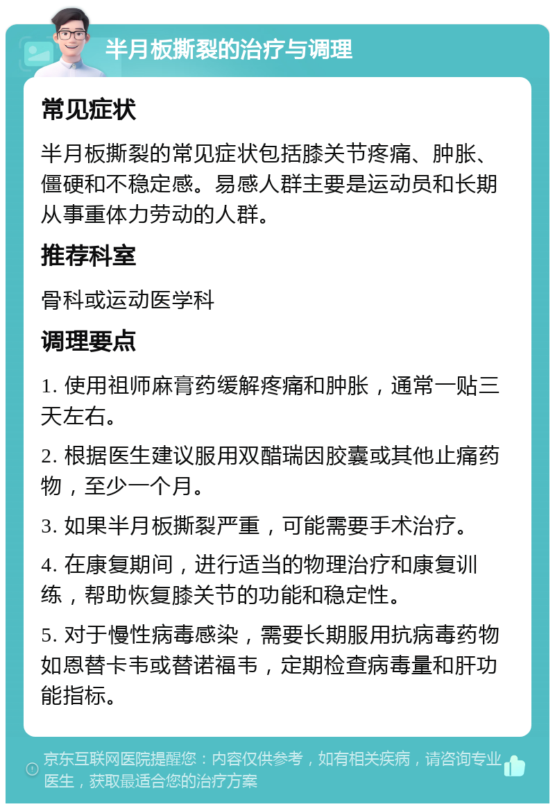 半月板撕裂的治疗与调理 常见症状 半月板撕裂的常见症状包括膝关节疼痛、肿胀、僵硬和不稳定感。易感人群主要是运动员和长期从事重体力劳动的人群。 推荐科室 骨科或运动医学科 调理要点 1. 使用祖师麻膏药缓解疼痛和肿胀，通常一贴三天左右。 2. 根据医生建议服用双醋瑞因胶囊或其他止痛药物，至少一个月。 3. 如果半月板撕裂严重，可能需要手术治疗。 4. 在康复期间，进行适当的物理治疗和康复训练，帮助恢复膝关节的功能和稳定性。 5. 对于慢性病毒感染，需要长期服用抗病毒药物如恩替卡韦或替诺福韦，定期检查病毒量和肝功能指标。