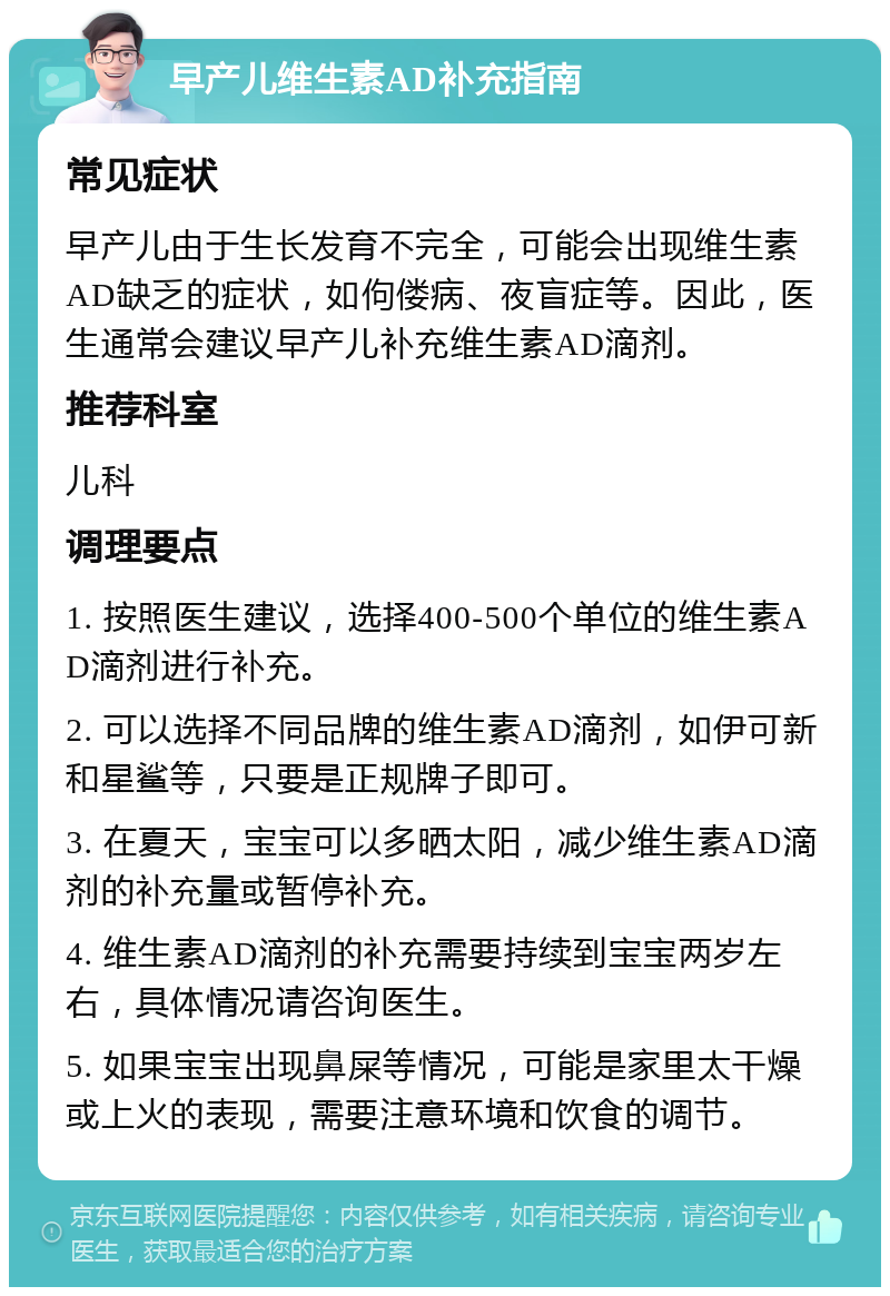 早产儿维生素AD补充指南 常见症状 早产儿由于生长发育不完全，可能会出现维生素AD缺乏的症状，如佝偻病、夜盲症等。因此，医生通常会建议早产儿补充维生素AD滴剂。 推荐科室 儿科 调理要点 1. 按照医生建议，选择400-500个单位的维生素AD滴剂进行补充。 2. 可以选择不同品牌的维生素AD滴剂，如伊可新和星鲨等，只要是正规牌子即可。 3. 在夏天，宝宝可以多晒太阳，减少维生素AD滴剂的补充量或暂停补充。 4. 维生素AD滴剂的补充需要持续到宝宝两岁左右，具体情况请咨询医生。 5. 如果宝宝出现鼻屎等情况，可能是家里太干燥或上火的表现，需要注意环境和饮食的调节。