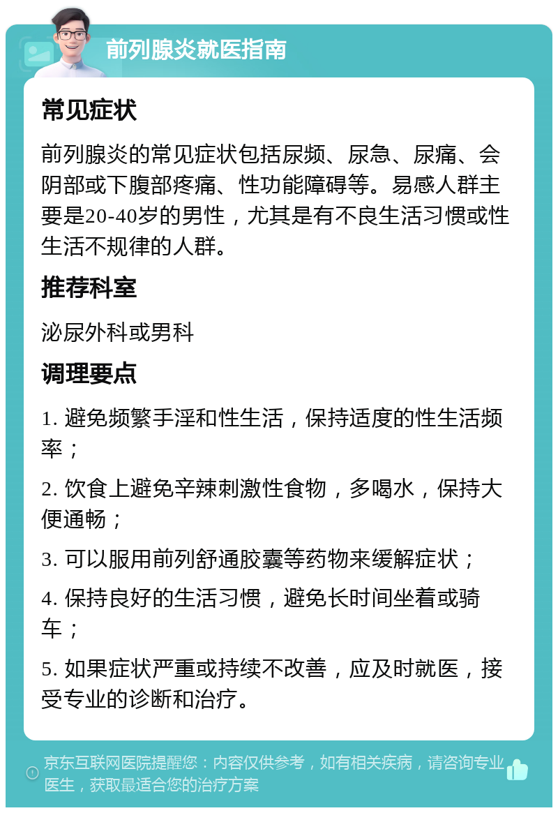 前列腺炎就医指南 常见症状 前列腺炎的常见症状包括尿频、尿急、尿痛、会阴部或下腹部疼痛、性功能障碍等。易感人群主要是20-40岁的男性，尤其是有不良生活习惯或性生活不规律的人群。 推荐科室 泌尿外科或男科 调理要点 1. 避免频繁手淫和性生活，保持适度的性生活频率； 2. 饮食上避免辛辣刺激性食物，多喝水，保持大便通畅； 3. 可以服用前列舒通胶囊等药物来缓解症状； 4. 保持良好的生活习惯，避免长时间坐着或骑车； 5. 如果症状严重或持续不改善，应及时就医，接受专业的诊断和治疗。