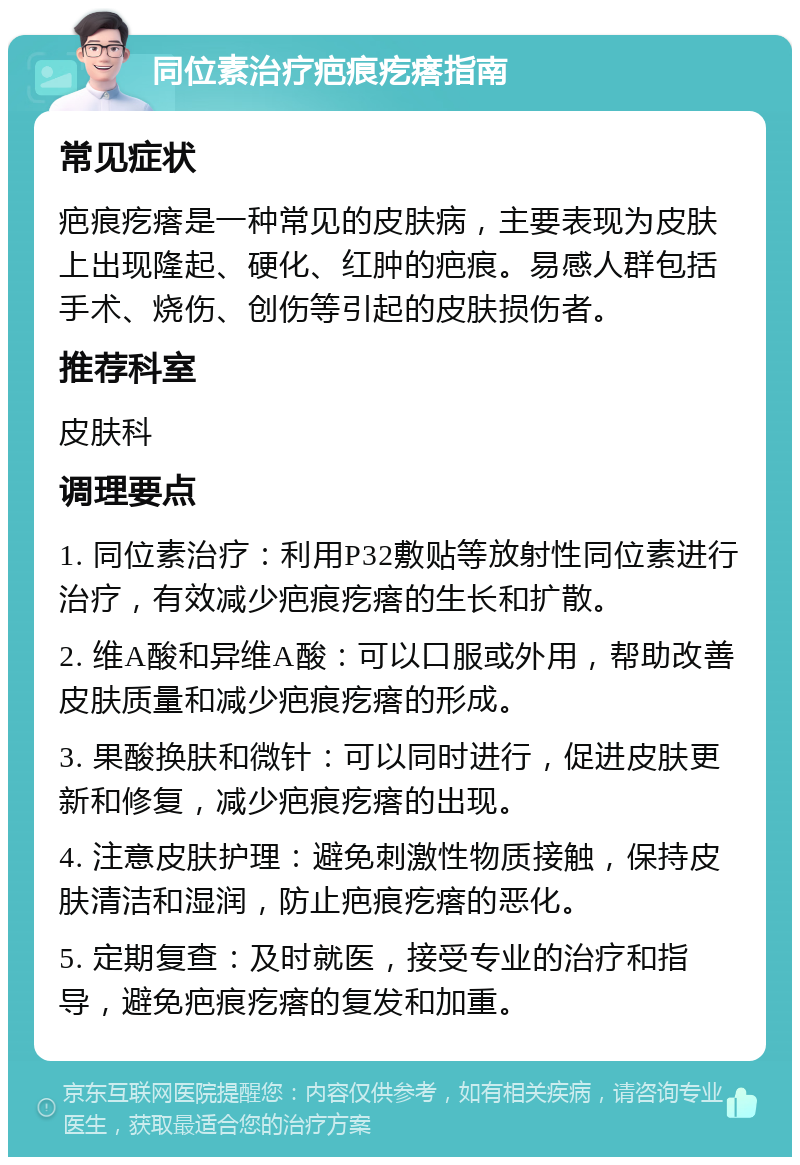 同位素治疗疤痕疙瘩指南 常见症状 疤痕疙瘩是一种常见的皮肤病，主要表现为皮肤上出现隆起、硬化、红肿的疤痕。易感人群包括手术、烧伤、创伤等引起的皮肤损伤者。 推荐科室 皮肤科 调理要点 1. 同位素治疗：利用P32敷贴等放射性同位素进行治疗，有效减少疤痕疙瘩的生长和扩散。 2. 维A酸和异维A酸：可以口服或外用，帮助改善皮肤质量和减少疤痕疙瘩的形成。 3. 果酸换肤和微针：可以同时进行，促进皮肤更新和修复，减少疤痕疙瘩的出现。 4. 注意皮肤护理：避免刺激性物质接触，保持皮肤清洁和湿润，防止疤痕疙瘩的恶化。 5. 定期复查：及时就医，接受专业的治疗和指导，避免疤痕疙瘩的复发和加重。