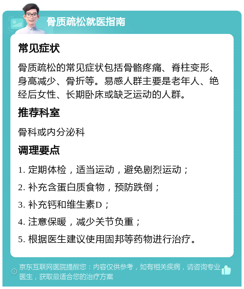 骨质疏松就医指南 常见症状 骨质疏松的常见症状包括骨骼疼痛、脊柱变形、身高减少、骨折等。易感人群主要是老年人、绝经后女性、长期卧床或缺乏运动的人群。 推荐科室 骨科或内分泌科 调理要点 1. 定期体检，适当运动，避免剧烈运动； 2. 补充含蛋白质食物，预防跌倒； 3. 补充钙和维生素D； 4. 注意保暖，减少关节负重； 5. 根据医生建议使用固邦等药物进行治疗。