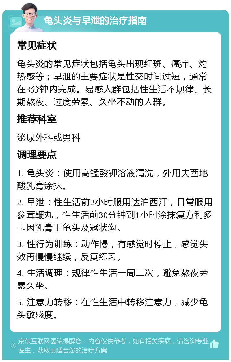 龟头炎与早泄的治疗指南 常见症状 龟头炎的常见症状包括龟头出现红斑、瘙痒、灼热感等；早泄的主要症状是性交时间过短，通常在3分钟内完成。易感人群包括性生活不规律、长期熬夜、过度劳累、久坐不动的人群。 推荐科室 泌尿外科或男科 调理要点 1. 龟头炎：使用高锰酸钾溶液清洗，外用夫西地酸乳膏涂抹。 2. 早泄：性生活前2小时服用达泊西汀，日常服用参茸鞭丸，性生活前30分钟到1小时涂抹复方利多卡因乳膏于龟头及冠状沟。 3. 性行为训练：动作慢，有感觉时停止，感觉失效再慢慢继续，反复练习。 4. 生活调理：规律性生活一周二次，避免熬夜劳累久坐。 5. 注意力转移：在性生活中转移注意力，减少龟头敏感度。