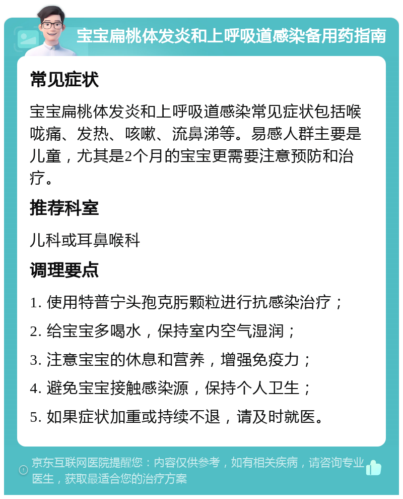 宝宝扁桃体发炎和上呼吸道感染备用药指南 常见症状 宝宝扁桃体发炎和上呼吸道感染常见症状包括喉咙痛、发热、咳嗽、流鼻涕等。易感人群主要是儿童，尤其是2个月的宝宝更需要注意预防和治疗。 推荐科室 儿科或耳鼻喉科 调理要点 1. 使用特普宁头孢克肟颗粒进行抗感染治疗； 2. 给宝宝多喝水，保持室内空气湿润； 3. 注意宝宝的休息和营养，增强免疫力； 4. 避免宝宝接触感染源，保持个人卫生； 5. 如果症状加重或持续不退，请及时就医。