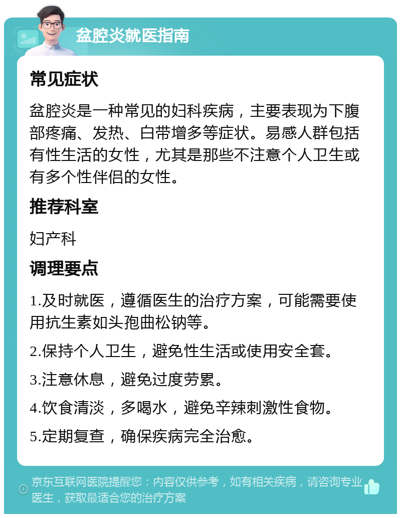 盆腔炎就医指南 常见症状 盆腔炎是一种常见的妇科疾病，主要表现为下腹部疼痛、发热、白带增多等症状。易感人群包括有性生活的女性，尤其是那些不注意个人卫生或有多个性伴侣的女性。 推荐科室 妇产科 调理要点 1.及时就医，遵循医生的治疗方案，可能需要使用抗生素如头孢曲松钠等。 2.保持个人卫生，避免性生活或使用安全套。 3.注意休息，避免过度劳累。 4.饮食清淡，多喝水，避免辛辣刺激性食物。 5.定期复查，确保疾病完全治愈。