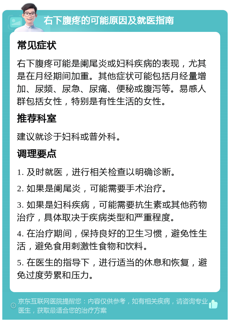 右下腹疼的可能原因及就医指南 常见症状 右下腹疼可能是阑尾炎或妇科疾病的表现，尤其是在月经期间加重。其他症状可能包括月经量增加、尿频、尿急、尿痛、便秘或腹泻等。易感人群包括女性，特别是有性生活的女性。 推荐科室 建议就诊于妇科或普外科。 调理要点 1. 及时就医，进行相关检查以明确诊断。 2. 如果是阑尾炎，可能需要手术治疗。 3. 如果是妇科疾病，可能需要抗生素或其他药物治疗，具体取决于疾病类型和严重程度。 4. 在治疗期间，保持良好的卫生习惯，避免性生活，避免食用刺激性食物和饮料。 5. 在医生的指导下，进行适当的休息和恢复，避免过度劳累和压力。