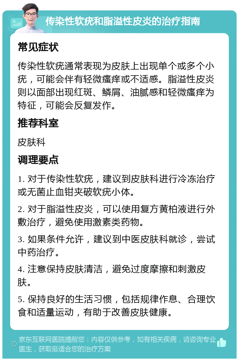 传染性软疣和脂溢性皮炎的治疗指南 常见症状 传染性软疣通常表现为皮肤上出现单个或多个小疣，可能会伴有轻微瘙痒或不适感。脂溢性皮炎则以面部出现红斑、鳞屑、油腻感和轻微瘙痒为特征，可能会反复发作。 推荐科室 皮肤科 调理要点 1. 对于传染性软疣，建议到皮肤科进行冷冻治疗或无菌止血钳夹破软疣小体。 2. 对于脂溢性皮炎，可以使用复方黄柏液进行外敷治疗，避免使用激素类药物。 3. 如果条件允许，建议到中医皮肤科就诊，尝试中药治疗。 4. 注意保持皮肤清洁，避免过度摩擦和刺激皮肤。 5. 保持良好的生活习惯，包括规律作息、合理饮食和适量运动，有助于改善皮肤健康。