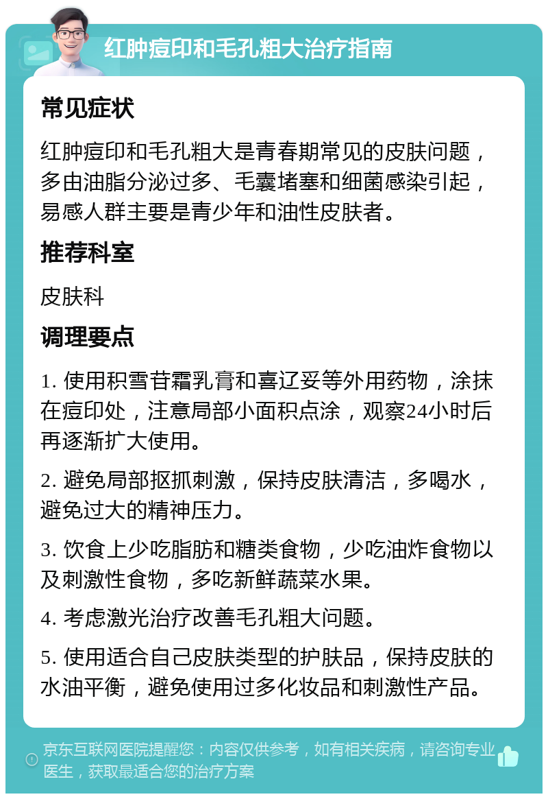 红肿痘印和毛孔粗大治疗指南 常见症状 红肿痘印和毛孔粗大是青春期常见的皮肤问题，多由油脂分泌过多、毛囊堵塞和细菌感染引起，易感人群主要是青少年和油性皮肤者。 推荐科室 皮肤科 调理要点 1. 使用积雪苷霜乳膏和喜辽妥等外用药物，涂抹在痘印处，注意局部小面积点涂，观察24小时后再逐渐扩大使用。 2. 避免局部抠抓刺激，保持皮肤清洁，多喝水，避免过大的精神压力。 3. 饮食上少吃脂肪和糖类食物，少吃油炸食物以及刺激性食物，多吃新鲜蔬菜水果。 4. 考虑激光治疗改善毛孔粗大问题。 5. 使用适合自己皮肤类型的护肤品，保持皮肤的水油平衡，避免使用过多化妆品和刺激性产品。