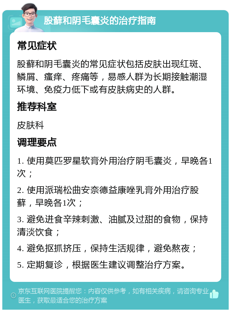 股藓和阴毛囊炎的治疗指南 常见症状 股藓和阴毛囊炎的常见症状包括皮肤出现红斑、鳞屑、瘙痒、疼痛等，易感人群为长期接触潮湿环境、免疫力低下或有皮肤病史的人群。 推荐科室 皮肤科 调理要点 1. 使用莫匹罗星软膏外用治疗阴毛囊炎，早晚各1次； 2. 使用派瑞松曲安奈德益康唑乳膏外用治疗股藓，早晚各1次； 3. 避免进食辛辣刺激、油腻及过甜的食物，保持清淡饮食； 4. 避免抠抓挤压，保持生活规律，避免熬夜； 5. 定期复诊，根据医生建议调整治疗方案。