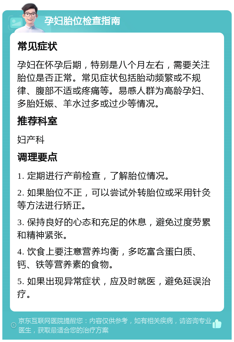 孕妇胎位检查指南 常见症状 孕妇在怀孕后期，特别是八个月左右，需要关注胎位是否正常。常见症状包括胎动频繁或不规律、腹部不适或疼痛等。易感人群为高龄孕妇、多胎妊娠、羊水过多或过少等情况。 推荐科室 妇产科 调理要点 1. 定期进行产前检查，了解胎位情况。 2. 如果胎位不正，可以尝试外转胎位或采用针灸等方法进行矫正。 3. 保持良好的心态和充足的休息，避免过度劳累和精神紧张。 4. 饮食上要注意营养均衡，多吃富含蛋白质、钙、铁等营养素的食物。 5. 如果出现异常症状，应及时就医，避免延误治疗。