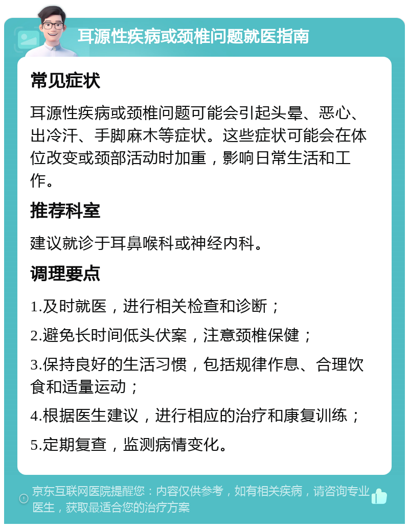 耳源性疾病或颈椎问题就医指南 常见症状 耳源性疾病或颈椎问题可能会引起头晕、恶心、出冷汗、手脚麻木等症状。这些症状可能会在体位改变或颈部活动时加重，影响日常生活和工作。 推荐科室 建议就诊于耳鼻喉科或神经内科。 调理要点 1.及时就医，进行相关检查和诊断； 2.避免长时间低头伏案，注意颈椎保健； 3.保持良好的生活习惯，包括规律作息、合理饮食和适量运动； 4.根据医生建议，进行相应的治疗和康复训练； 5.定期复查，监测病情变化。