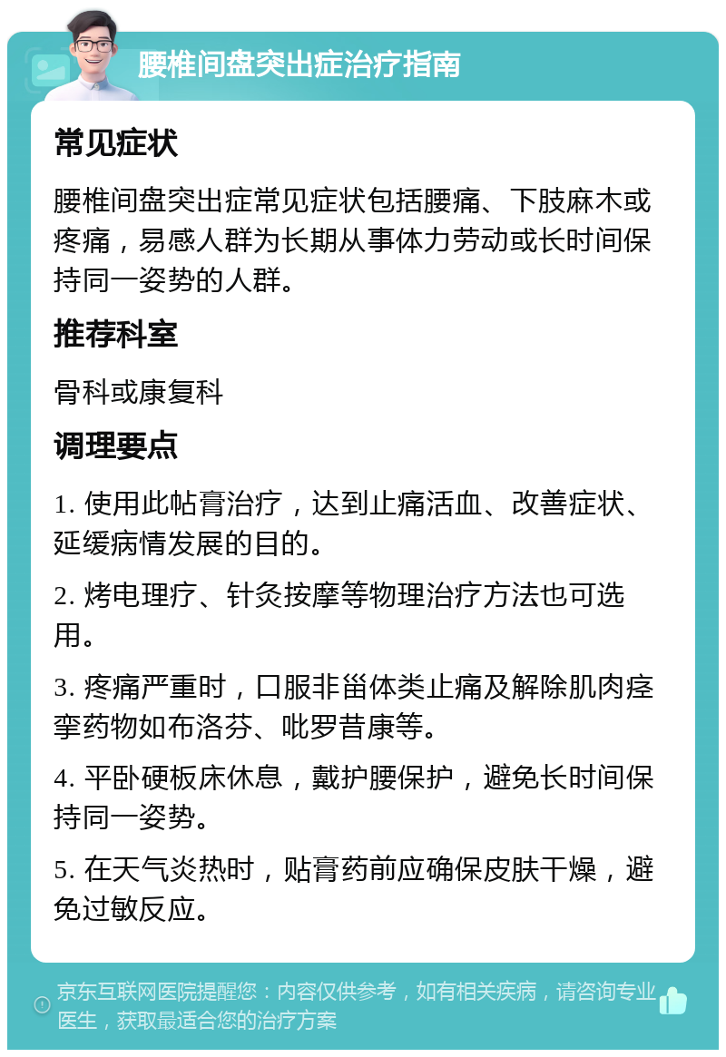 腰椎间盘突出症治疗指南 常见症状 腰椎间盘突出症常见症状包括腰痛、下肢麻木或疼痛，易感人群为长期从事体力劳动或长时间保持同一姿势的人群。 推荐科室 骨科或康复科 调理要点 1. 使用此帖膏治疗，达到止痛活血、改善症状、延缓病情发展的目的。 2. 烤电理疗、针灸按摩等物理治疗方法也可选用。 3. 疼痛严重时，口服非甾体类止痛及解除肌肉痉挛药物如布洛芬、吡罗昔康等。 4. 平卧硬板床休息，戴护腰保护，避免长时间保持同一姿势。 5. 在天气炎热时，贴膏药前应确保皮肤干燥，避免过敏反应。