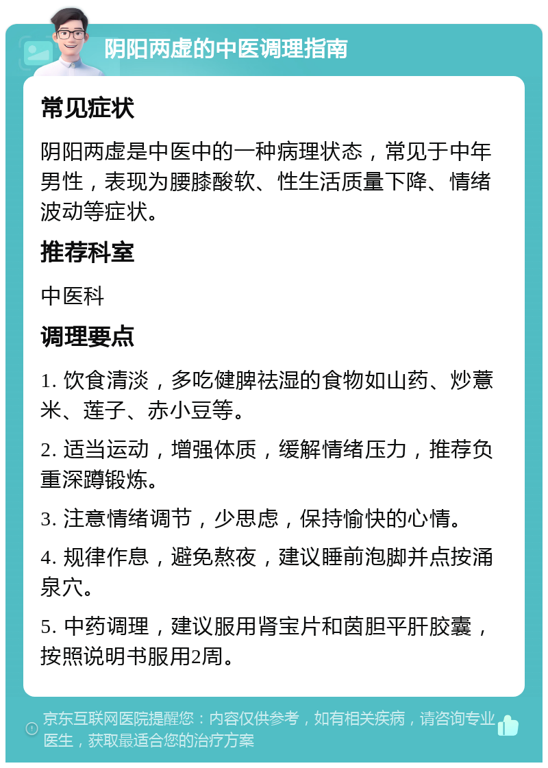 阴阳两虚的中医调理指南 常见症状 阴阳两虚是中医中的一种病理状态，常见于中年男性，表现为腰膝酸软、性生活质量下降、情绪波动等症状。 推荐科室 中医科 调理要点 1. 饮食清淡，多吃健脾祛湿的食物如山药、炒薏米、莲子、赤小豆等。 2. 适当运动，增强体质，缓解情绪压力，推荐负重深蹲锻炼。 3. 注意情绪调节，少思虑，保持愉快的心情。 4. 规律作息，避免熬夜，建议睡前泡脚并点按涌泉穴。 5. 中药调理，建议服用肾宝片和茵胆平肝胶囊，按照说明书服用2周。