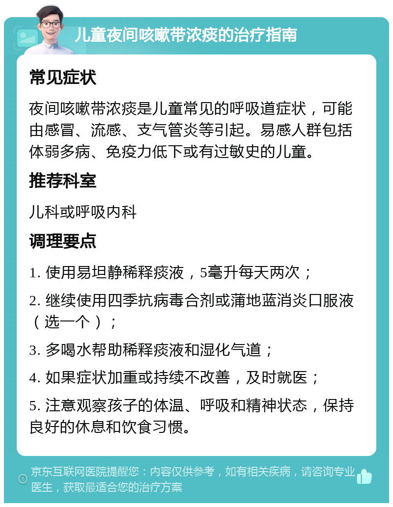 儿童夜间咳嗽带浓痰的治疗指南 常见症状 夜间咳嗽带浓痰是儿童常见的呼吸道症状，可能由感冒、流感、支气管炎等引起。易感人群包括体弱多病、免疫力低下或有过敏史的儿童。 推荐科室 儿科或呼吸内科 调理要点 1. 使用易坦静稀释痰液，5毫升每天两次； 2. 继续使用四季抗病毒合剂或蒲地蓝消炎口服液（选一个）； 3. 多喝水帮助稀释痰液和湿化气道； 4. 如果症状加重或持续不改善，及时就医； 5. 注意观察孩子的体温、呼吸和精神状态，保持良好的休息和饮食习惯。