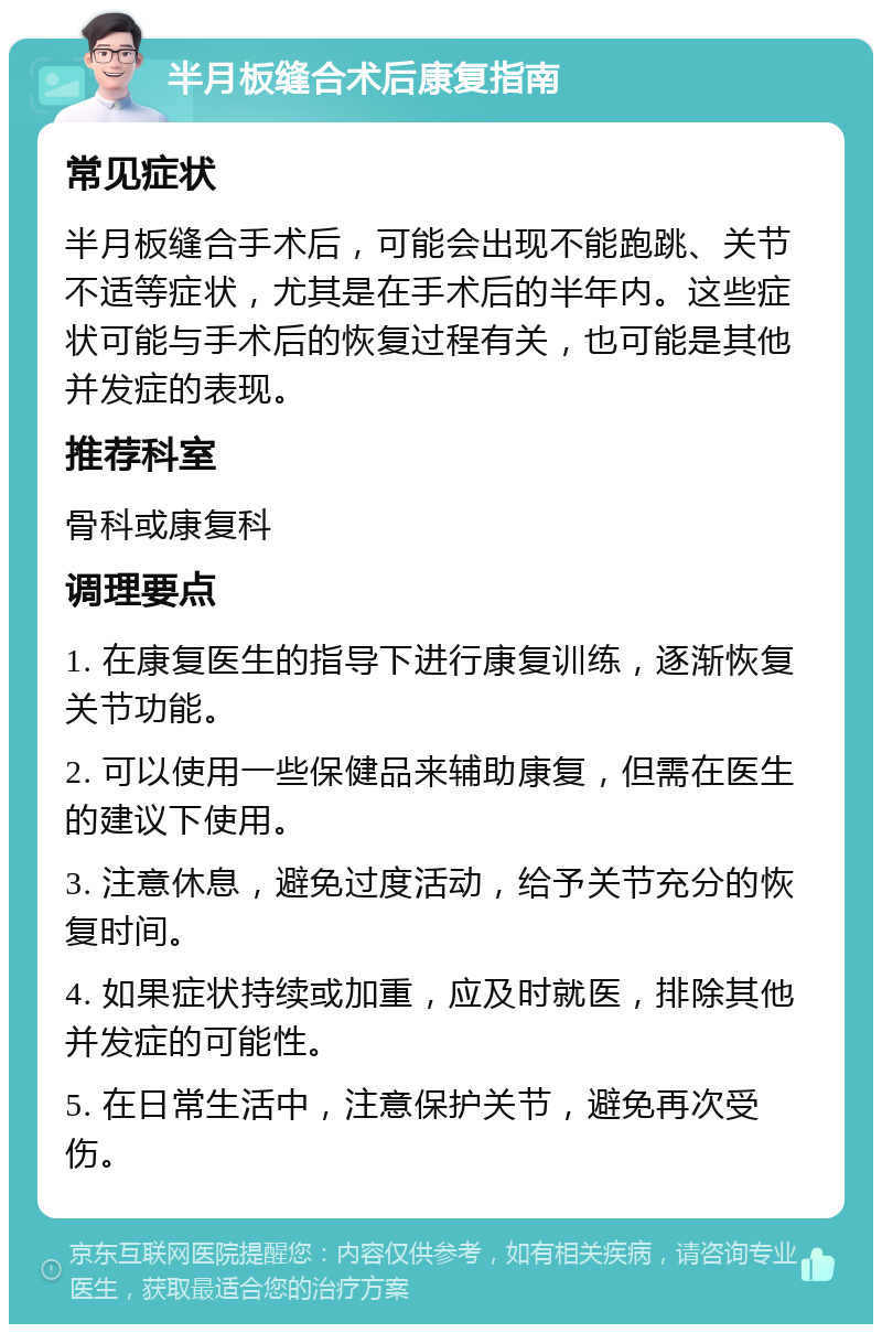 半月板缝合术后康复指南 常见症状 半月板缝合手术后，可能会出现不能跑跳、关节不适等症状，尤其是在手术后的半年内。这些症状可能与手术后的恢复过程有关，也可能是其他并发症的表现。 推荐科室 骨科或康复科 调理要点 1. 在康复医生的指导下进行康复训练，逐渐恢复关节功能。 2. 可以使用一些保健品来辅助康复，但需在医生的建议下使用。 3. 注意休息，避免过度活动，给予关节充分的恢复时间。 4. 如果症状持续或加重，应及时就医，排除其他并发症的可能性。 5. 在日常生活中，注意保护关节，避免再次受伤。