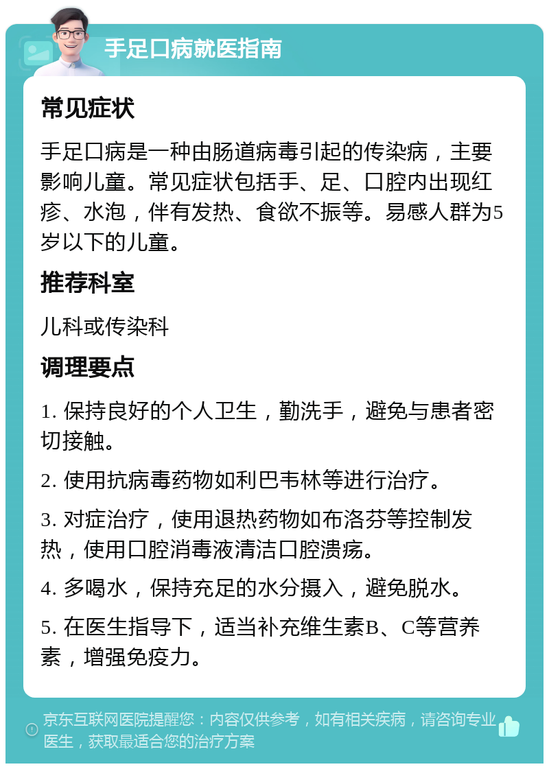 手足口病就医指南 常见症状 手足口病是一种由肠道病毒引起的传染病，主要影响儿童。常见症状包括手、足、口腔内出现红疹、水泡，伴有发热、食欲不振等。易感人群为5岁以下的儿童。 推荐科室 儿科或传染科 调理要点 1. 保持良好的个人卫生，勤洗手，避免与患者密切接触。 2. 使用抗病毒药物如利巴韦林等进行治疗。 3. 对症治疗，使用退热药物如布洛芬等控制发热，使用口腔消毒液清洁口腔溃疡。 4. 多喝水，保持充足的水分摄入，避免脱水。 5. 在医生指导下，适当补充维生素B、C等营养素，增强免疫力。