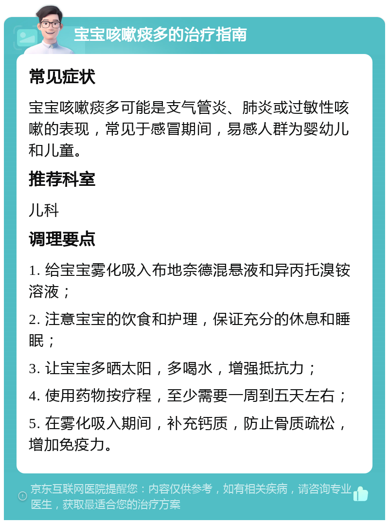 宝宝咳嗽痰多的治疗指南 常见症状 宝宝咳嗽痰多可能是支气管炎、肺炎或过敏性咳嗽的表现，常见于感冒期间，易感人群为婴幼儿和儿童。 推荐科室 儿科 调理要点 1. 给宝宝雾化吸入布地奈德混悬液和异丙托溴铵溶液； 2. 注意宝宝的饮食和护理，保证充分的休息和睡眠； 3. 让宝宝多晒太阳，多喝水，增强抵抗力； 4. 使用药物按疗程，至少需要一周到五天左右； 5. 在雾化吸入期间，补充钙质，防止骨质疏松，增加免疫力。