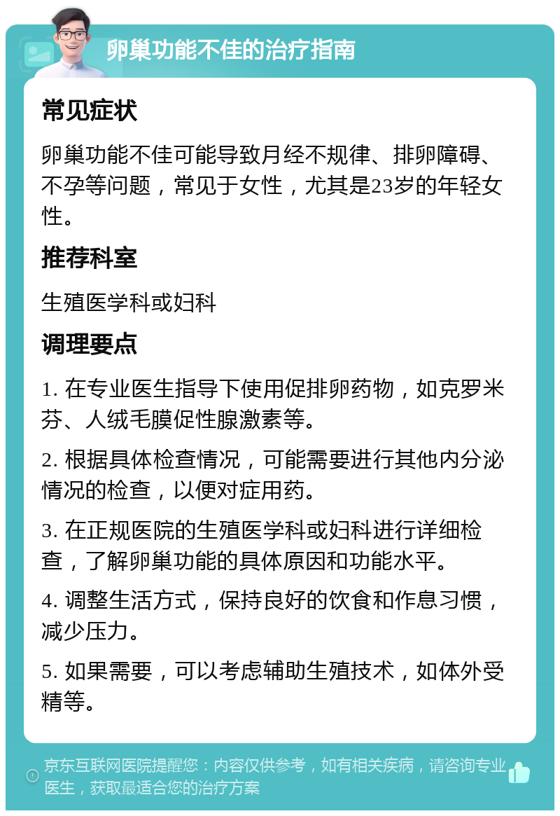 卵巢功能不佳的治疗指南 常见症状 卵巢功能不佳可能导致月经不规律、排卵障碍、不孕等问题，常见于女性，尤其是23岁的年轻女性。 推荐科室 生殖医学科或妇科 调理要点 1. 在专业医生指导下使用促排卵药物，如克罗米芬、人绒毛膜促性腺激素等。 2. 根据具体检查情况，可能需要进行其他内分泌情况的检查，以便对症用药。 3. 在正规医院的生殖医学科或妇科进行详细检查，了解卵巢功能的具体原因和功能水平。 4. 调整生活方式，保持良好的饮食和作息习惯，减少压力。 5. 如果需要，可以考虑辅助生殖技术，如体外受精等。